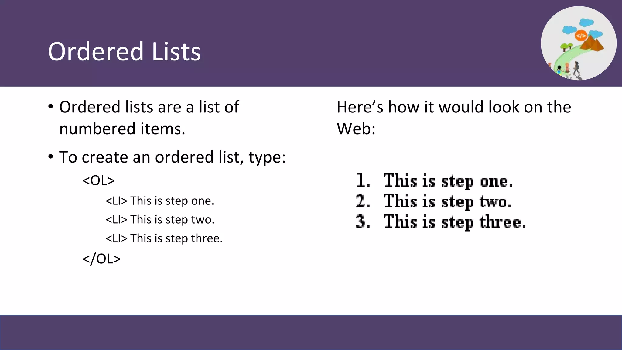 Ordered Lists
• Ordered lists are a list of
numbered items.
• To create an ordered list, type:
<OL>
<LI> This is step one.
<LI> This is step two.
<LI> This is step three.
</OL>
Here’s how it would look on the
Web:
 