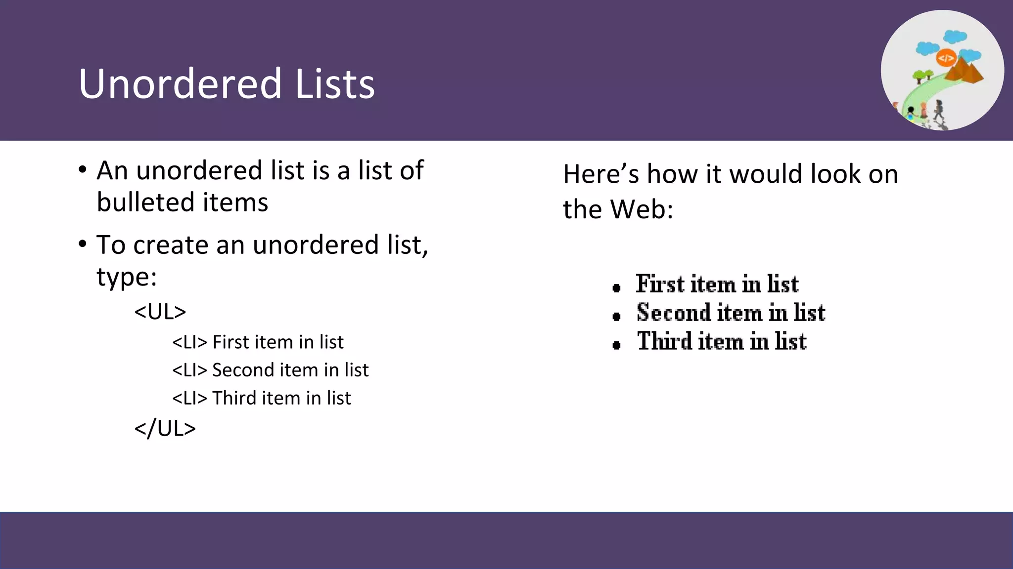 Unordered Lists
• An unordered list is a list of
bulleted items
• To create an unordered list,
type:
<UL>
<LI> First item in list
<LI> Second item in list
<LI> Third item in list
</UL>
Here’s how it would look on
the Web:
 
