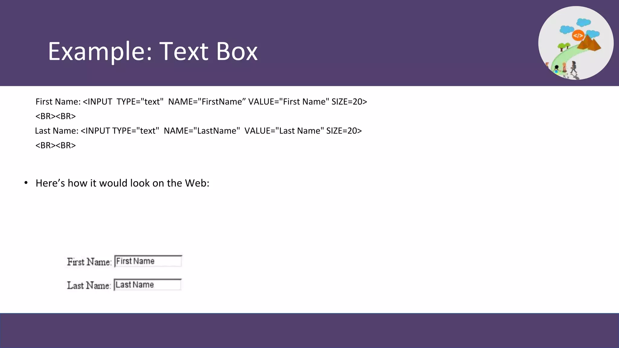 Example: Text Box
First Name: <INPUT TYPE="text" NAME="FirstName” VALUE="First Name" SIZE=20>
<BR><BR>
Last Name: <INPUT TYPE="text" NAME="LastName" VALUE="Last Name" SIZE=20>
<BR><BR>
• Here’s how it would look on the Web:
 