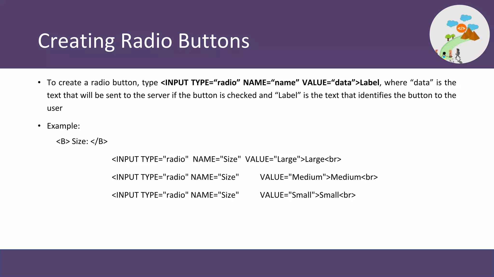 Creating Radio Buttons
• To create a radio button, type <INPUT TYPE=“radio” NAME=“name” VALUE=“data”>Label, where “data” is the
text that will be sent to the server if the button is checked and “Label” is the text that identifies the button to the
user
• Example:
<B> Size: </B>
<INPUT TYPE="radio" NAME="Size" VALUE="Large">Large<br>
<INPUT TYPE="radio" NAME="Size" VALUE="Medium">Medium<br>
<INPUT TYPE="radio" NAME="Size" VALUE="Small">Small<br>
 