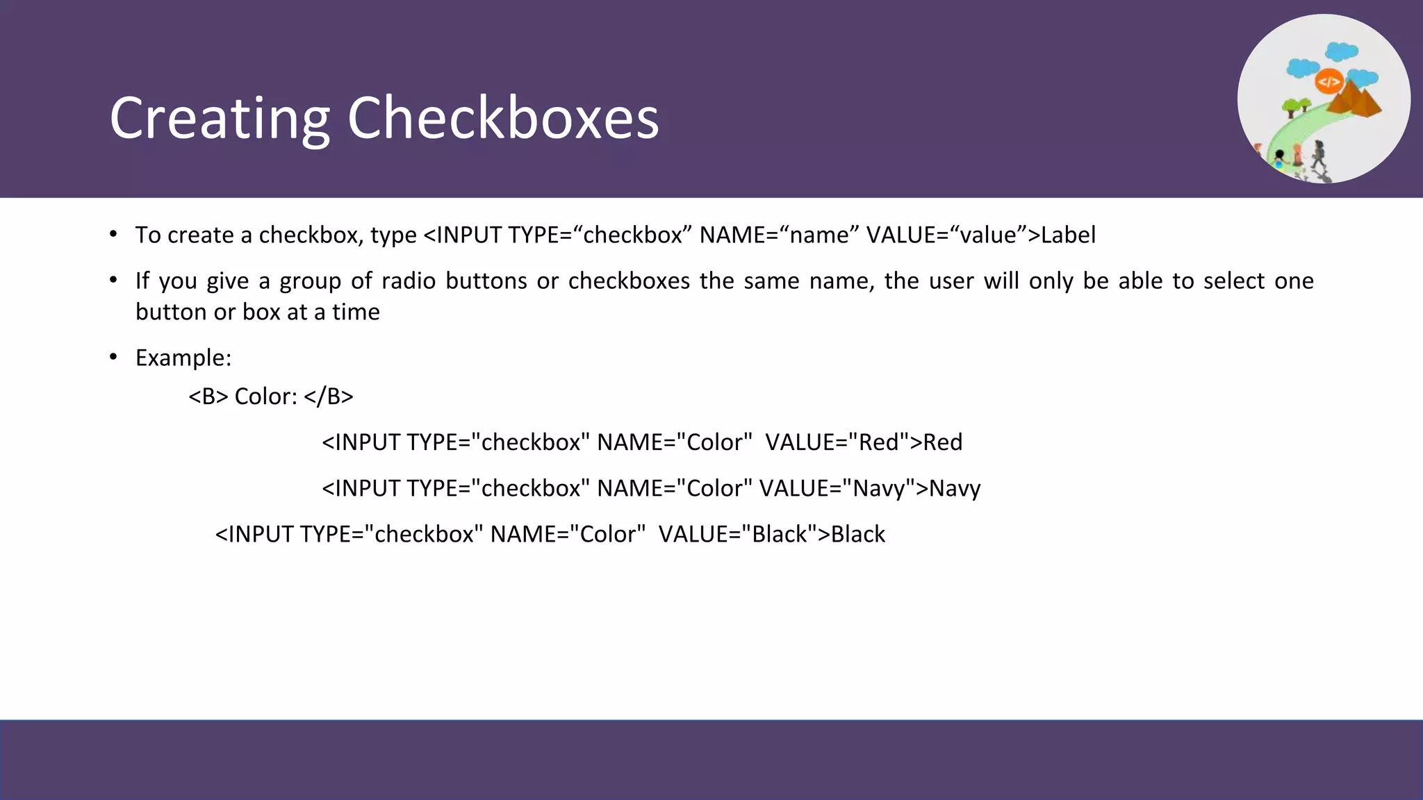 Creating Checkboxes
• To create a checkbox, type <INPUT TYPE=“checkbox” NAME=“name” VALUE=“value”>Label
• If you give a group of radio buttons or checkboxes the same name, the user will only be able to select one
button or box at a time
• Example:
<B> Color: </B>
<INPUT TYPE="checkbox" NAME="Color" VALUE="Red">Red
<INPUT TYPE="checkbox" NAME="Color" VALUE="Navy">Navy
<INPUT TYPE="checkbox" NAME="Color" VALUE="Black">Black
 