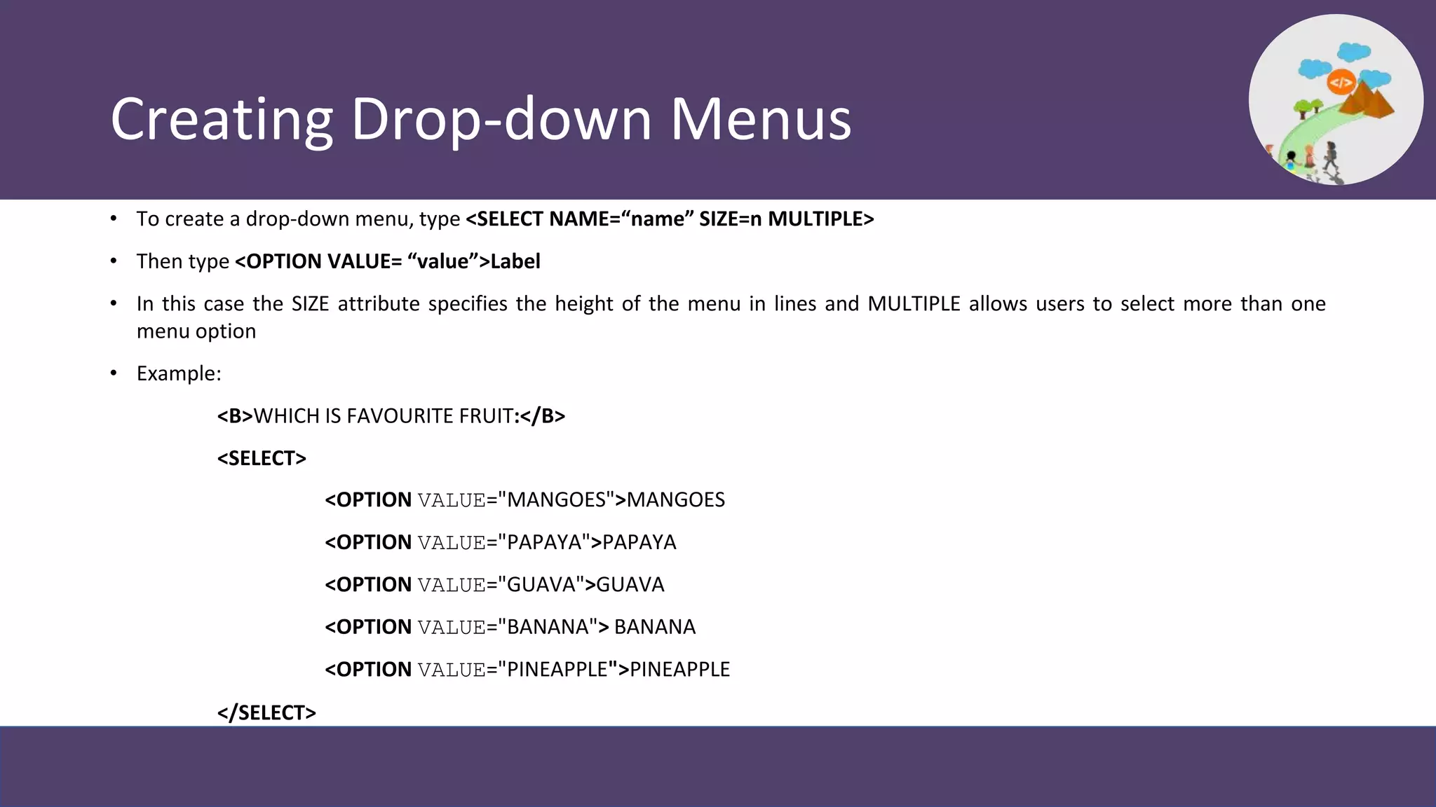 Creating Drop-down Menus
• To create a drop-down menu, type <SELECT NAME=“name” SIZE=n MULTIPLE>
• Then type <OPTION VALUE= “value”>Label
• In this case the SIZE attribute specifies the height of the menu in lines and MULTIPLE allows users to select more than one
menu option
• Example:
<B>WHICH IS FAVOURITE FRUIT:</B>
<SELECT>
<OPTION VALUE="MANGOES">MANGOES
<OPTION VALUE="PAPAYA">PAPAYA
<OPTION VALUE="GUAVA">GUAVA
<OPTION VALUE="BANANA"> BANANA
<OPTION VALUE="PINEAPPLE">PINEAPPLE
</SELECT>
 