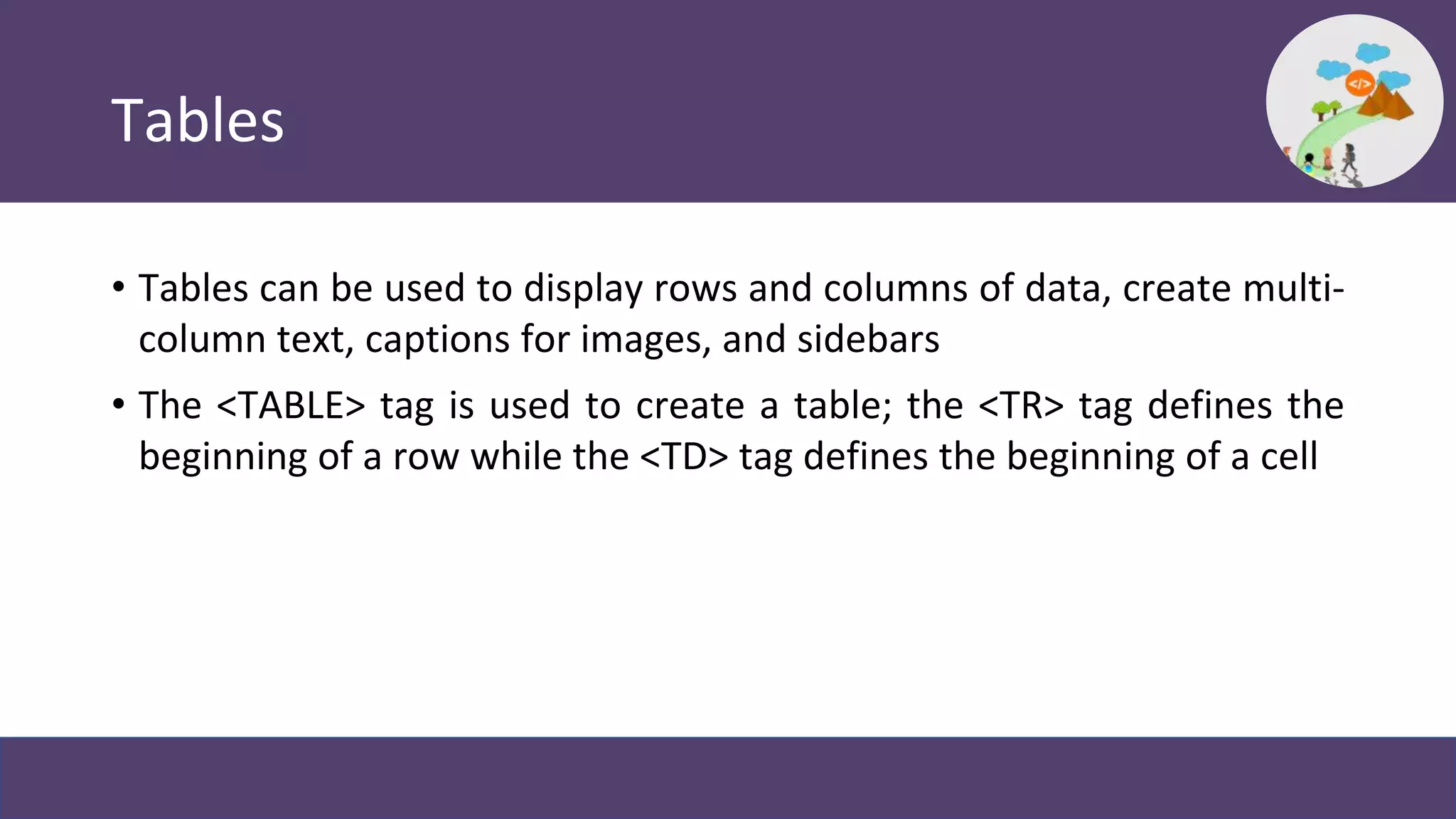 Tables
• Tables can be used to display rows and columns of data, create multi-
column text, captions for images, and sidebars
• The <TABLE> tag is used to create a table; the <TR> tag defines the
beginning of a row while the <TD> tag defines the beginning of a cell
 