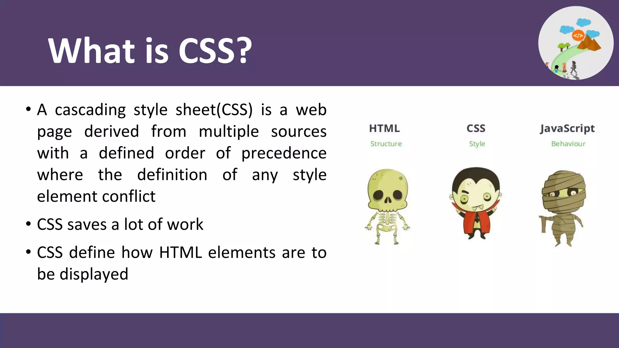 What is CSS?
• A cascading style sheet(CSS) is a web
page derived from multiple sources
with a defined order of precedence
where the definition of any style
element conflict
• CSS saves a lot of work
• CSS define how HTML elements are to
be displayed
 
