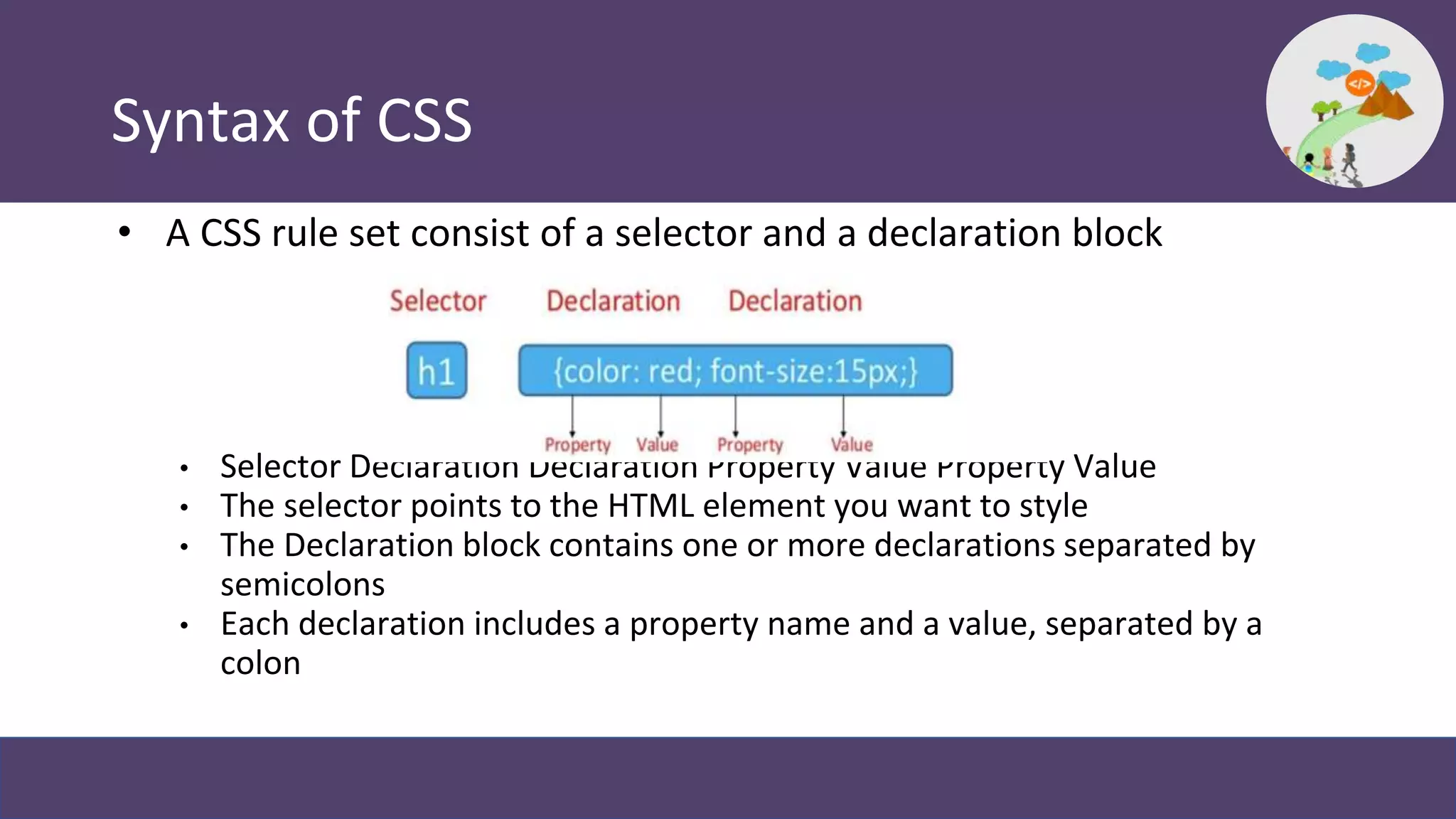 Syntax of CSS
• A CSS rule set consist of a selector and a declaration block
• Selector Declaration Declaration Property Value Property Value
• The selector points to the HTML element you want to style
• The Declaration block contains one or more declarations separated by
semicolons
• Each declaration includes a property name and a value, separated by a
colon
 