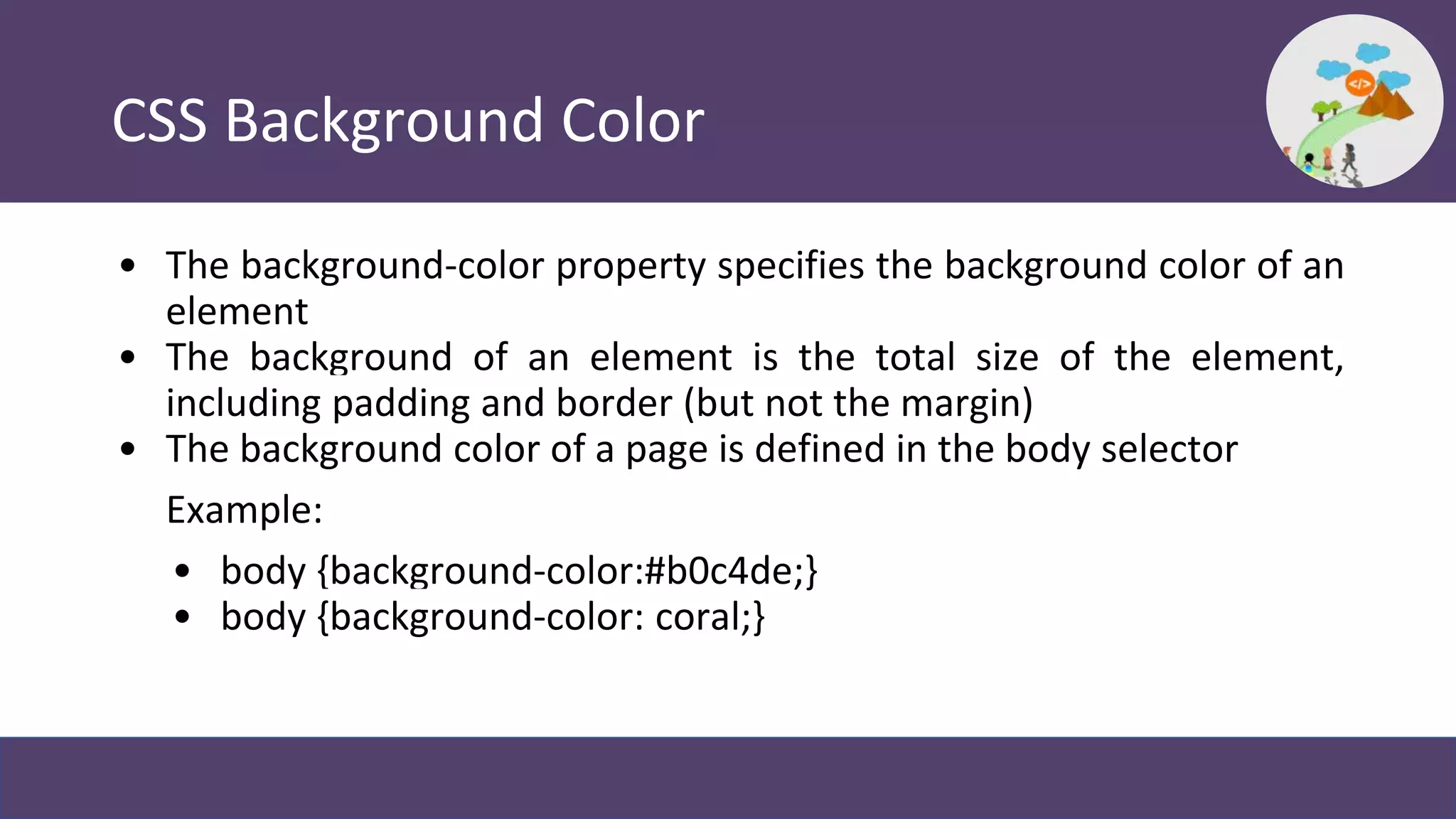 CSS Background Color
• The background-color property specifies the background color of an
element
• The background of an element is the total size of the element,
including padding and border (but not the margin)
• The background color of a page is defined in the body selector
Example:
• body {background-color:#b0c4de;}
• body {background-color: coral;}
 