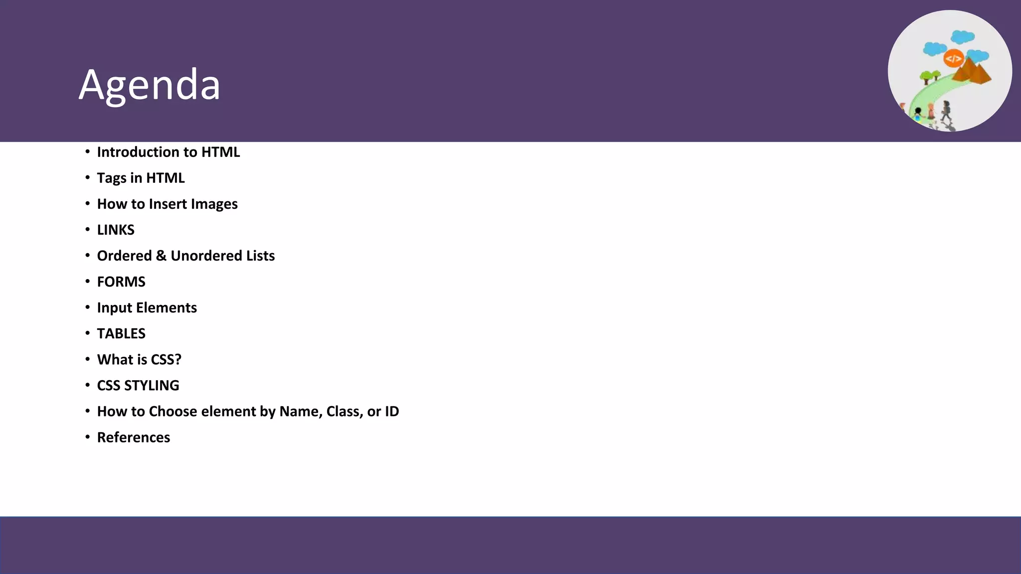 Agenda
• Introduction to HTML
• Tags in HTML
• How to Insert Images
• LINKS
• Ordered & Unordered Lists
• FORMS
• Input Elements
• TABLES
• What is CSS?
• CSS STYLING
• How to Choose element by Name, Class, or ID
• References
 