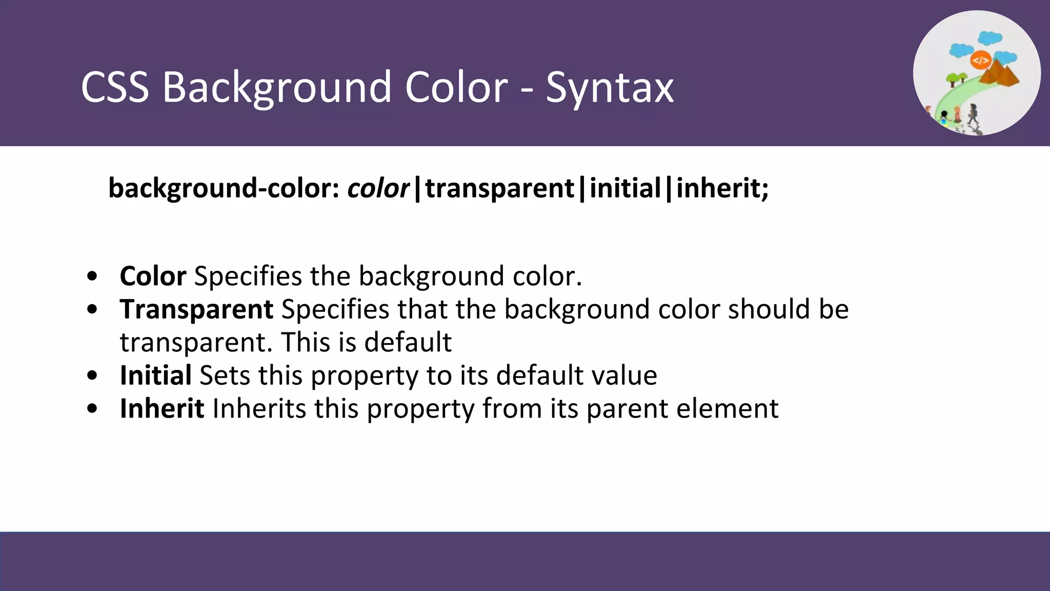 CSS Background Color - Syntax
background-color: color|transparent|initial|inherit;
• Color Specifies the background color.
• Transparent Specifies that the background color should be
transparent. This is default
• Initial Sets this property to its default value
• Inherit Inherits this property from its parent element
 