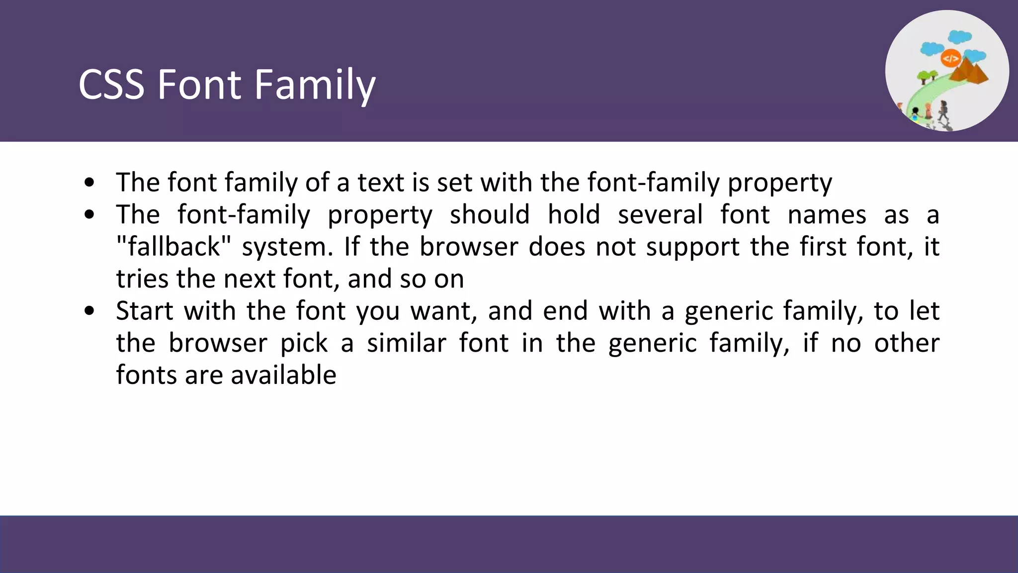 CSS Font Family
• The font family of a text is set with the font-family property
• The font-family property should hold several font names as a
"fallback" system. If the browser does not support the first font, it
tries the next font, and so on
• Start with the font you want, and end with a generic family, to let
the browser pick a similar font in the generic family, if no other
fonts are available
 
