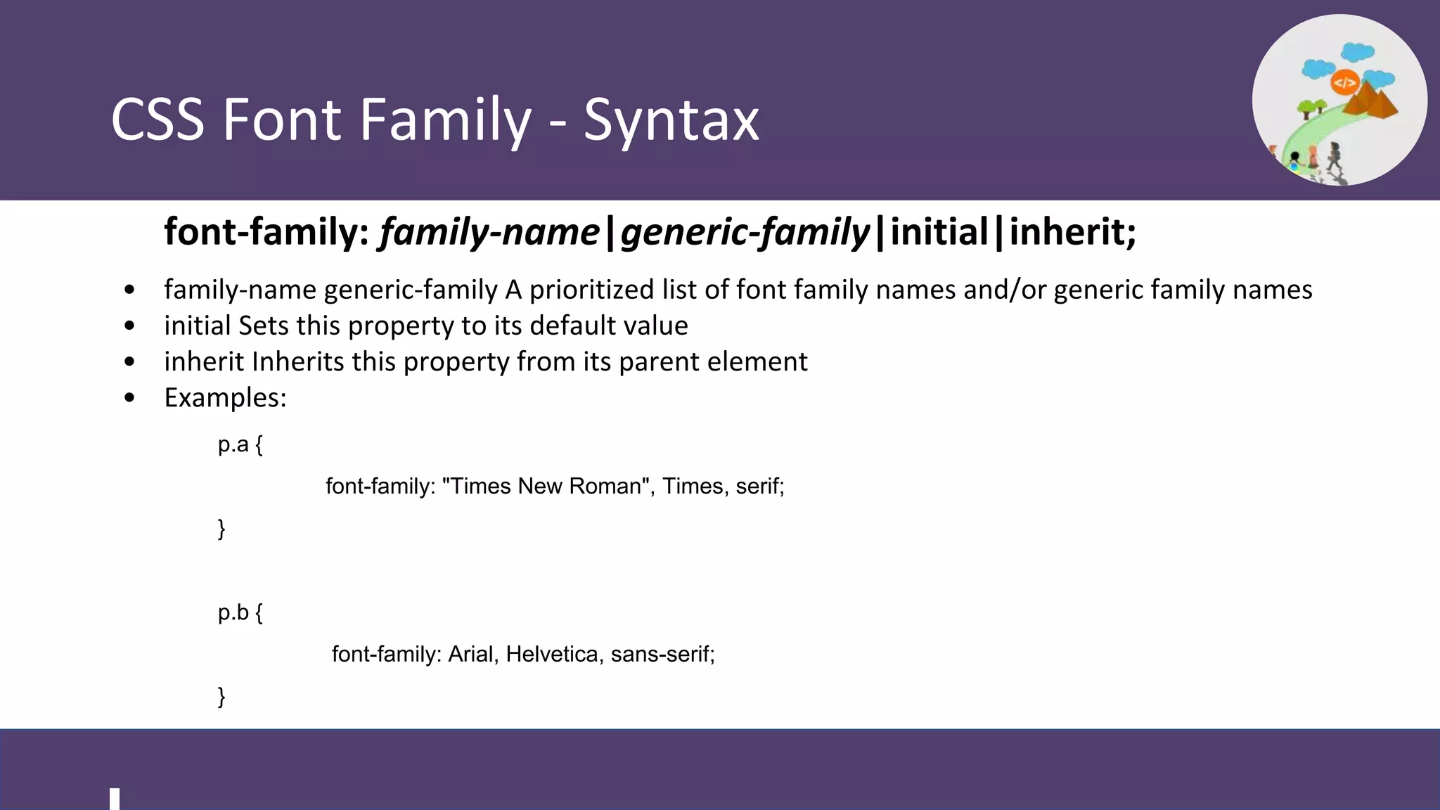 CSS Font Family - Syntax
font-family: family-name|generic-family|initial|inherit;
• family-name generic-family A prioritized list of font family names and/or generic family names
• initial Sets this property to its default value
• inherit Inherits this property from its parent element
• Examples:
p.a {
font-family: "Times New Roman", Times, serif;
}
p.b {
font-family: Arial, Helvetica, sans-serif;
}
 