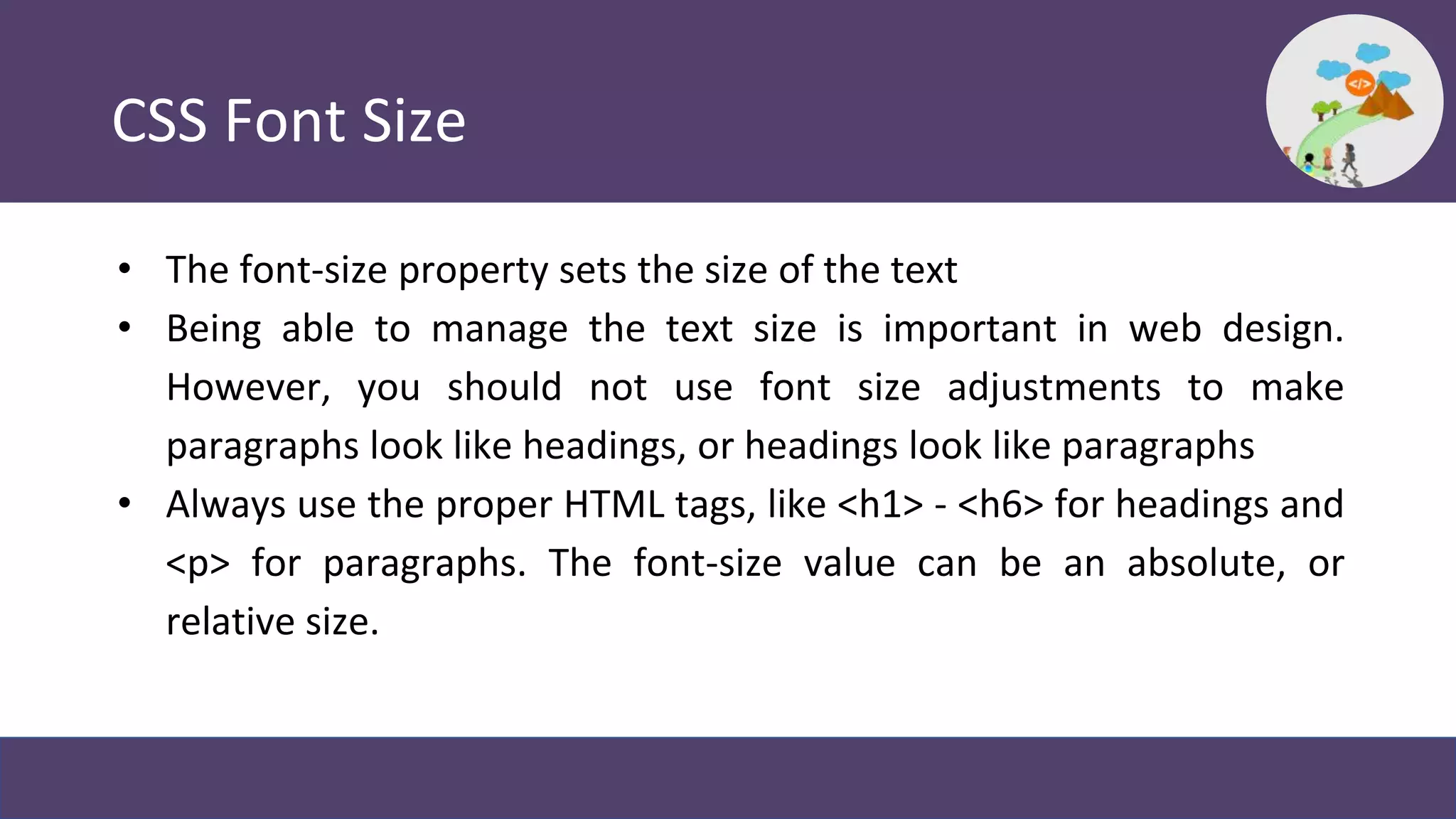 CSS Font Size
• The font-size property sets the size of the text
• Being able to manage the text size is important in web design.
However, you should not use font size adjustments to make
paragraphs look like headings, or headings look like paragraphs
• Always use the proper HTML tags, like <h1> - <h6> for headings and
<p> for paragraphs. The font-size value can be an absolute, or
relative size.
 