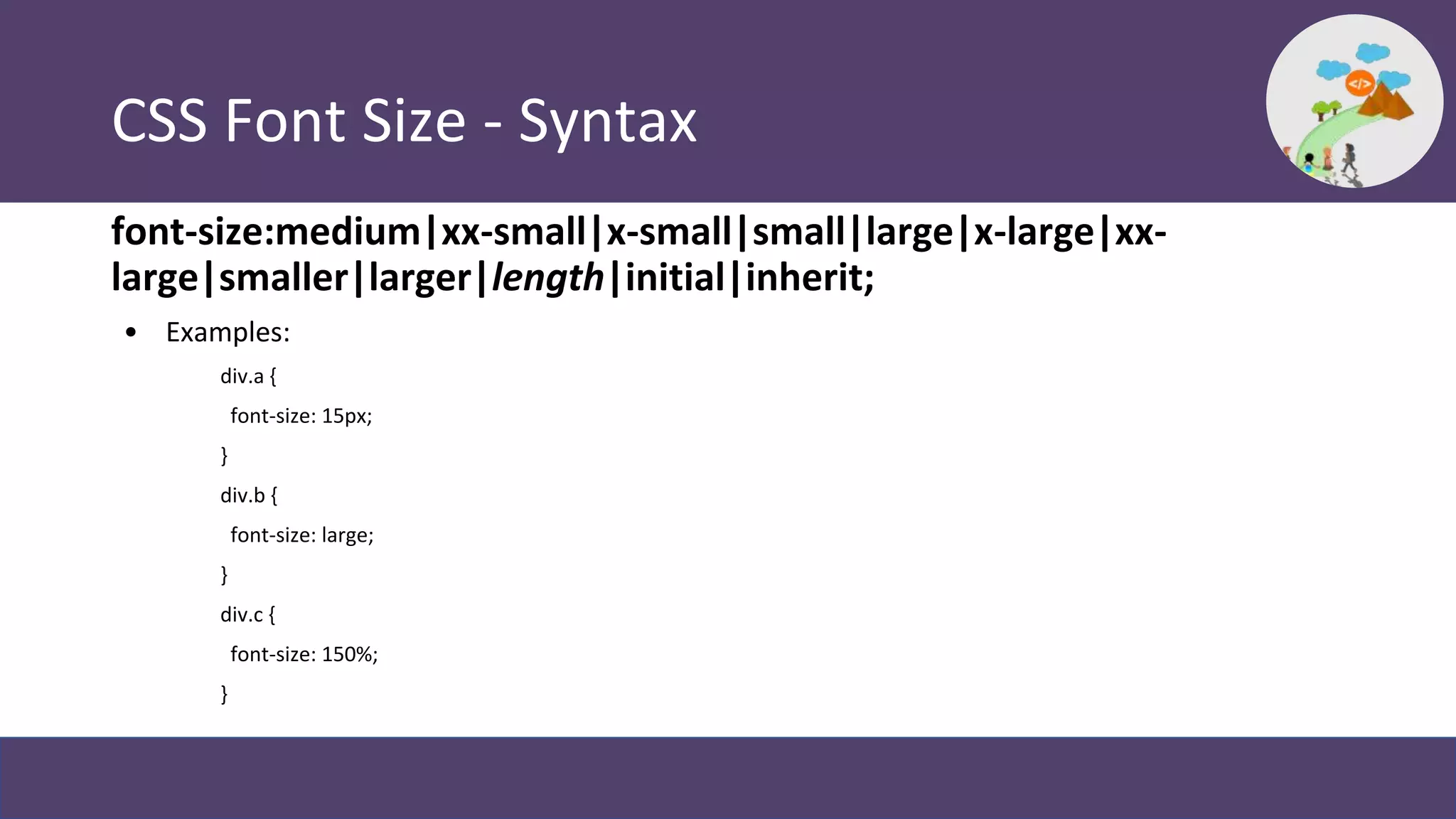 CSS Font Size - Syntax
font-size:medium|xx-small|x-small|small|large|x-large|xx-
large|smaller|larger|length|initial|inherit;
• Examples:
div.a {
font-size: 15px;
}
div.b {
font-size: large;
}
div.c {
font-size: 150%;
}
 