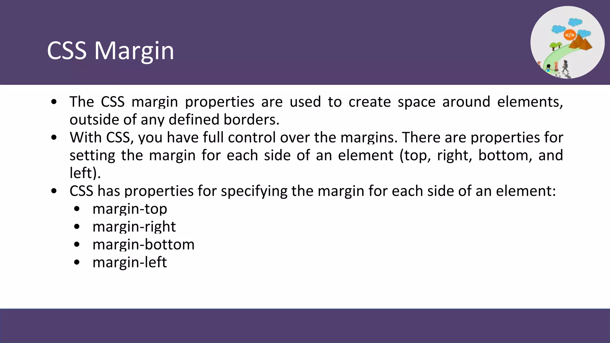 CSS Margin
• The CSS margin properties are used to create space around elements,
outside of any defined borders.
• With CSS, you have full control over the margins. There are properties for
setting the margin for each side of an element (top, right, bottom, and
left).
• CSS has properties for specifying the margin for each side of an element:
• margin-top
• margin-right
• margin-bottom
• margin-left
 