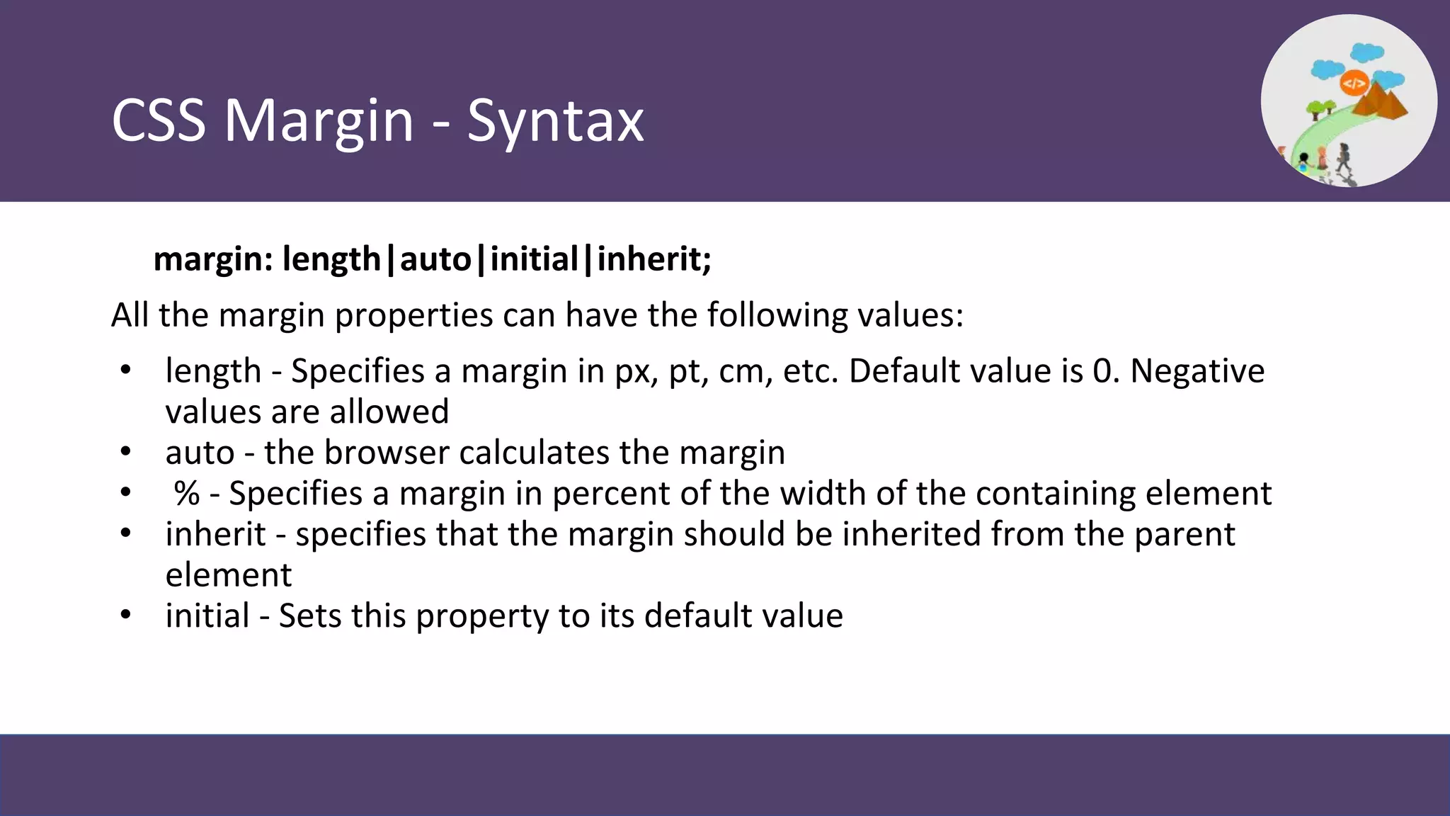 CSS Margin - Syntax
margin: length|auto|initial|inherit;
All the margin properties can have the following values:
• length - Specifies a margin in px, pt, cm, etc. Default value is 0. Negative
values are allowed
• auto - the browser calculates the margin
• % - Specifies a margin in percent of the width of the containing element
• inherit - specifies that the margin should be inherited from the parent
element
• initial - Sets this property to its default value
 