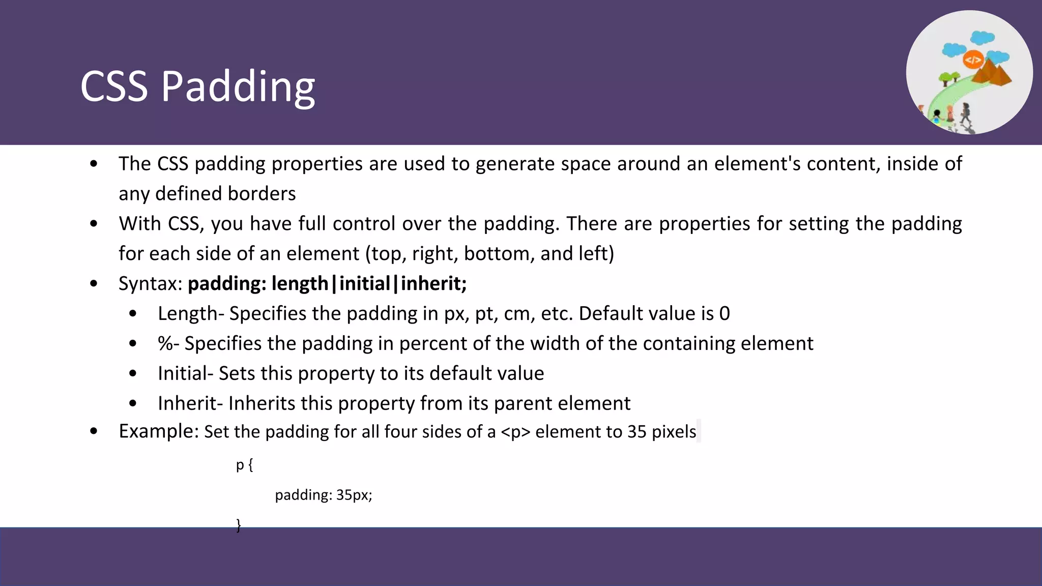 CSS Padding
• The CSS padding properties are used to generate space around an element's content, inside of
any defined borders
• With CSS, you have full control over the padding. There are properties for setting the padding
for each side of an element (top, right, bottom, and left)
• Syntax: padding: length|initial|inherit;
• Length- Specifies the padding in px, pt, cm, etc. Default value is 0
• %- Specifies the padding in percent of the width of the containing element
• Initial- Sets this property to its default value
• Inherit- Inherits this property from its parent element
• Example: Set the padding for all four sides of a <p> element to 35 pixels
p {
padding: 35px;
}
 