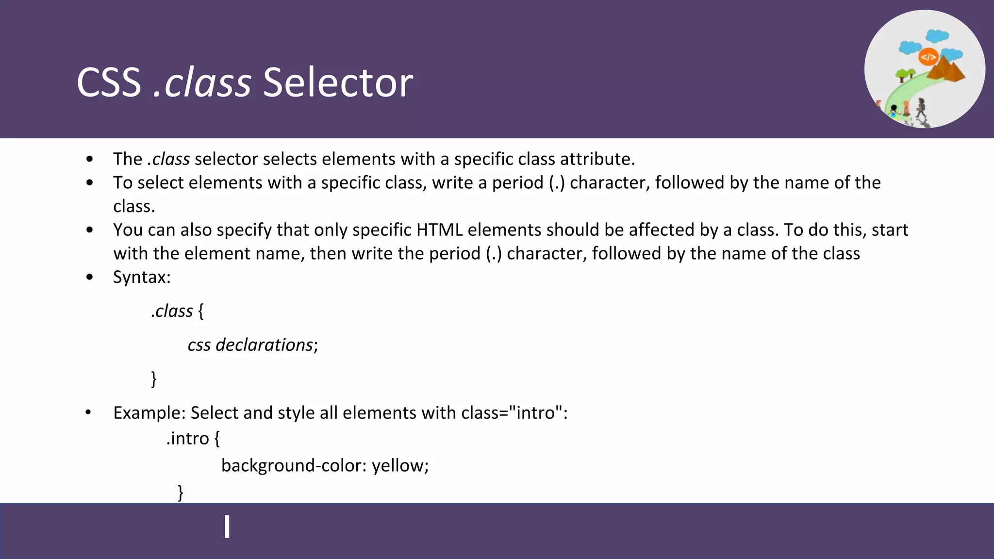 CSS .class Selector
• The .class selector selects elements with a specific class attribute.
• To select elements with a specific class, write a period (.) character, followed by the name of the
class.
• You can also specify that only specific HTML elements should be affected by a class. To do this, start
with the element name, then write the period (.) character, followed by the name of the class
• Syntax:
.class {
css declarations;
}
• Example: Select and style all elements with class="intro":
.intro {
background-color: yellow;
}
 