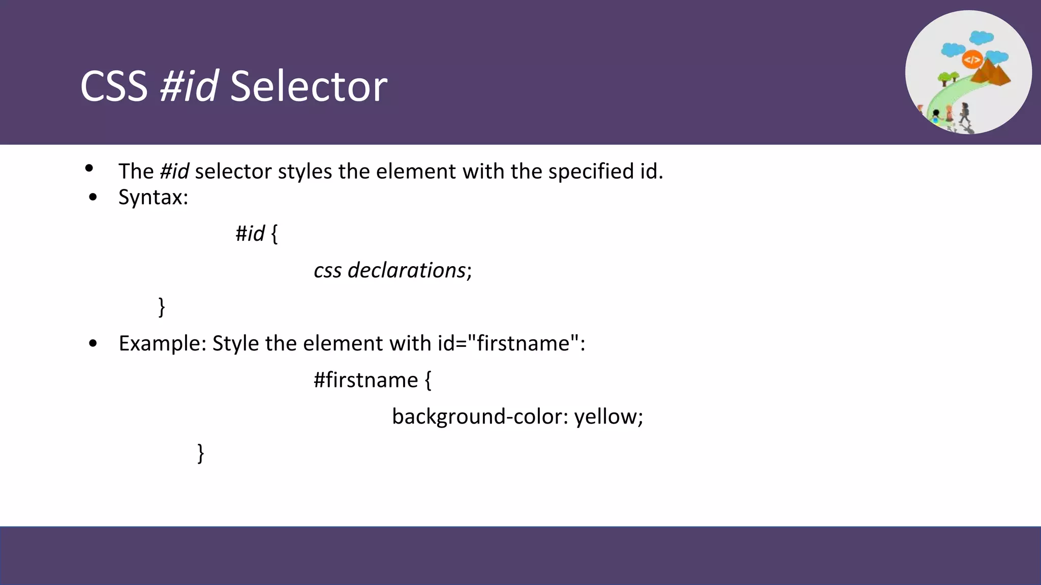 CSS #id Selector
• The #id selector styles the element with the specified id.
• Syntax:
#id {
css declarations;
}
• Example: Style the element with id="firstname":
#firstname {
background-color: yellow;
}
 