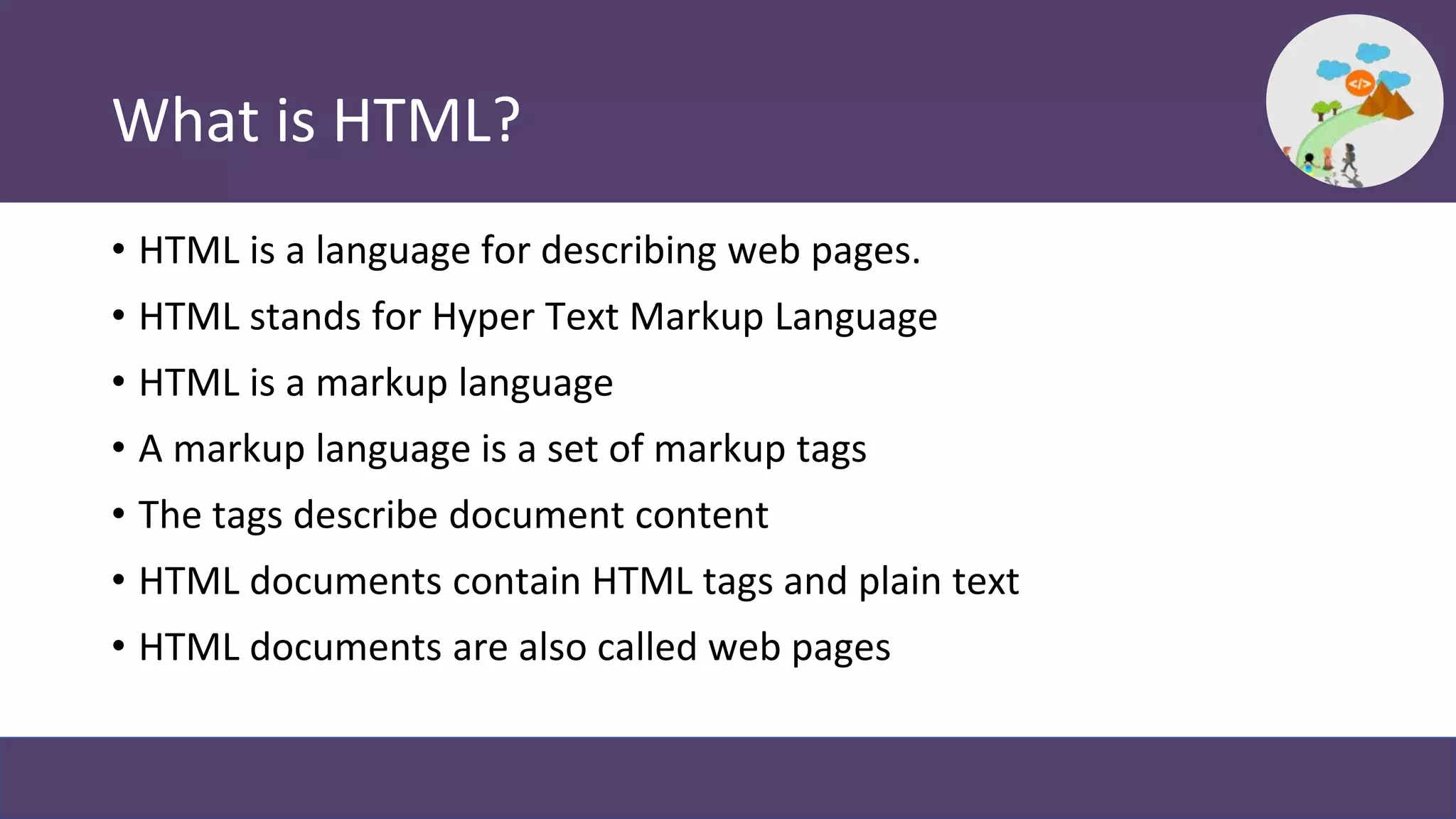 What is HTML?
• HTML is a language for describing web pages.
• HTML stands for Hyper Text Markup Language
• HTML is a markup language
• A markup language is a set of markup tags
• The tags describe document content
• HTML documents contain HTML tags and plain text
• HTML documents are also called web pages
 