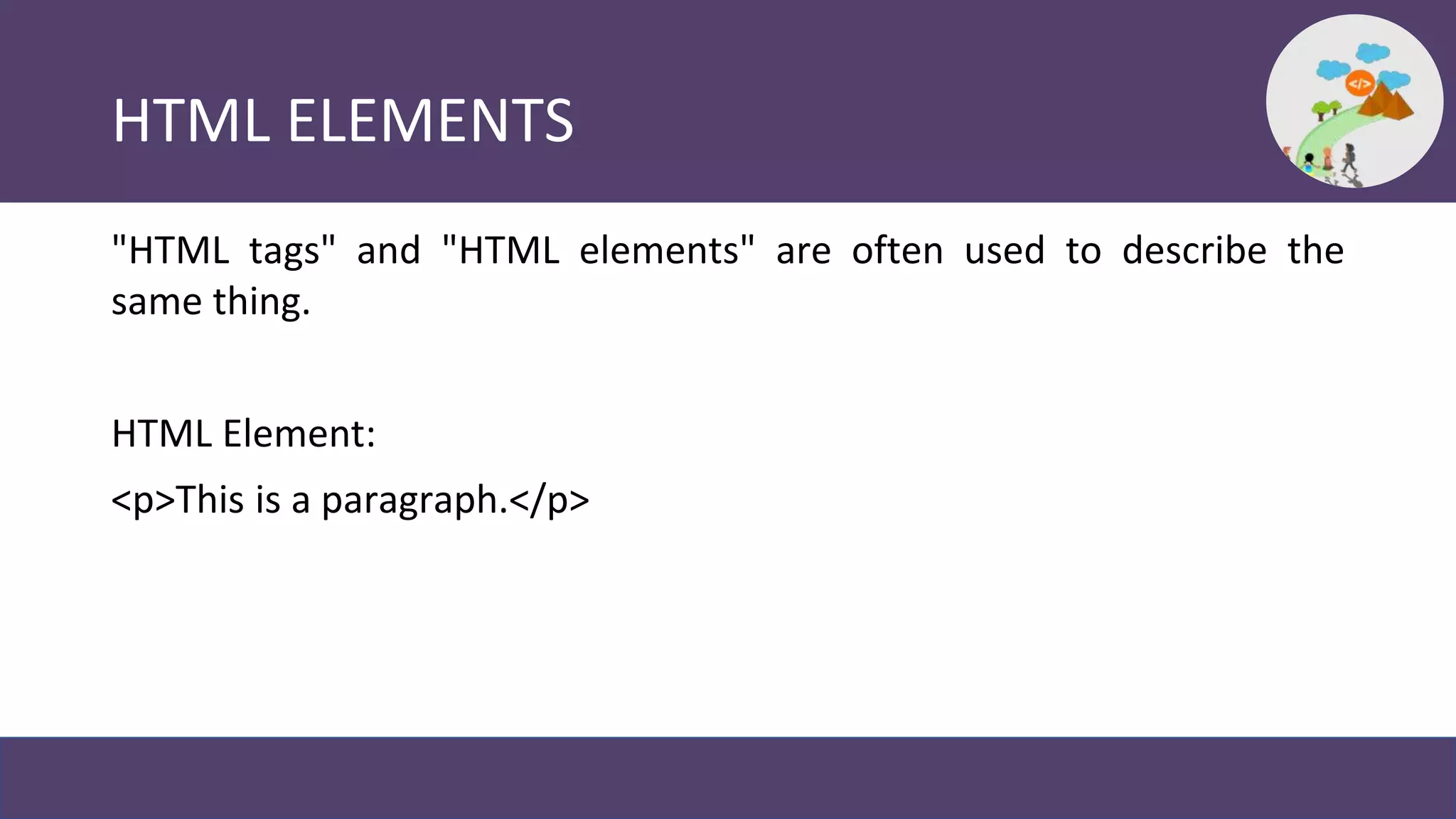 HTML ELEMENTS
"HTML tags" and "HTML elements" are often used to describe the
same thing.
HTML Element:
<p>This is a paragraph.</p>
 