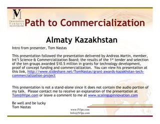 Path to Commercialization
                       Almaty Kazakhstan
Intro from presenter, Tom Nastas

This presentation followed the presentation delivered by Andreas Martin, member,
Int’l Science & Commercialization Board; the results of the 1st tender and selection
of the ten groups awarded $10.5 million in grants for technology development,
proof of concept funding and commercialization. You can view his presentation at
this link, http://www.slideshare.net/TomNastas/grant-awards-kazakhstan-tech-
commercialization-project


This presentation is not a stand-alone since it does not contain the audio portion of
my talk. Please contact me to receive an explanation of the presentation at
Tom@IVipe.com or leave a comment to me at www.scalingupinnovation.com

Be well and be lucky
Tom Nastas
                                    www.IVIpe.com
                                    Info@IVIpe.com
 