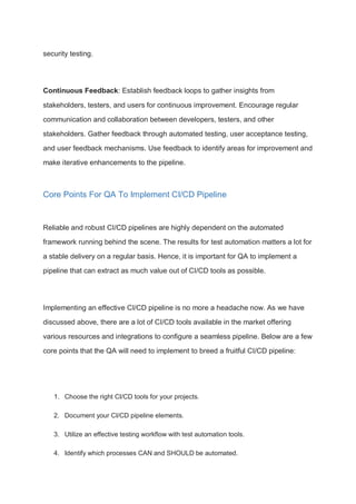 security testing.
Continuous Feedback: Establish feedback loops to gather insights from
stakeholders, testers, and users for continuous improvement. Encourage regular
communication and collaboration between developers, testers, and other
stakeholders. Gather feedback through automated testing, user acceptance testing,
and user feedback mechanisms. Use feedback to identify areas for improvement and
make iterative enhancements to the pipeline.
Core Points For QA To Implement CI/CD Pipeline
Reliable and robust CI/CD pipelines are highly dependent on the automated
framework running behind the scene. The results for test automation matters a lot for
a stable delivery on a regular basis. Hence, it is important for QA to implement a
pipeline that can extract as much value out of CI/CD tools as possible.
Implementing an effective CI/CD pipeline is no more a headache now. As we have
discussed above, there are a lot of CI/CD tools available in the market offering
various resources and integrations to configure a seamless pipeline. Below are a few
core points that the QA will need to implement to breed a fruitful CI/CD pipeline:
1. Choose the right CI/CD tools for your projects.
2. Document your CI/CD pipeline elements.
3. Utilize an effective testing workflow with test automation tools.
4. Identify which processes CAN and SHOULD be automated.
 