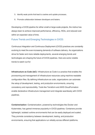 5. Identify weak points that lead to crashes and update processes.
6. Promote collaboration between developers and testers.
Developing a CI/CD pipeline for either small or large-scale projects, the motive has
always been to achieve improved performance, efficiency, ROIs, and reduced cost
within an expected value of time.
Future Trends and Emerging Technologies in CI/CD:
Continuous Integration and Continuous Deployment (CI/CD) practices are constantly
evolving to meet the ever-increasing demands of software delivery. As organizations
strive for faster and more reliable deployments, several emerging trends and
technologies are shaping the future of CI/CD pipelines. Here are some notable
trends to watch out for:
Infrastructure as Code (IaC): Infrastructure as Code is a practice that enables the
provisioning and management of infrastructure resources using machine-readable
configuration files. By defining infrastructure as code, organizations can automate
the setup of development, testing, and production environments, ensuring
consistency and reproducibility. Tools like Terraform and AWS CloudFormation
enable declarative infrastructure management and integrate seamlessly with CI/CD
pipelines.
Containerization: Containerization, powered by technologies like Docker and
Kubernetes, has gained immense popularity in CI/CD pipelines. Containers provide
lightweight, isolated runtime environments that can be easily deployed and scaled.
They promote consistency between development, testing, and production
environments, ensuring that applications run reliably across different platforms.
 