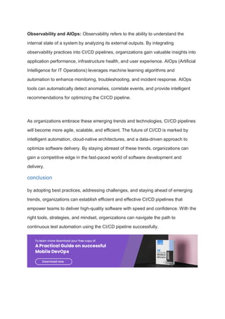 Observability and AIOps: Observability refers to the ability to understand the
internal state of a system by analyzing its external outputs. By integrating
observability practices into CI/CD pipelines, organizations gain valuable insights into
application performance, infrastructure health, and user experience. AIOps (Artificial
Intelligence for IT Operations) leverages machine learning algorithms and
automation to enhance monitoring, troubleshooting, and incident response. AIOps
tools can automatically detect anomalies, correlate events, and provide intelligent
recommendations for optimizing the CI/CD pipeline.
As organizations embrace these emerging trends and technologies, CI/CD pipelines
will become more agile, scalable, and efficient. The future of CI/CD is marked by
intelligent automation, cloud-native architectures, and a data-driven approach to
optimize software delivery. By staying abreast of these trends, organizations can
gain a competitive edge in the fast-paced world of software development and
delivery.
conclusion
by adopting best practices, addressing challenges, and staying ahead of emerging
trends, organizations can establish efficient and effective CI/CD pipelines that
empower teams to deliver high-quality software with speed and confidence. With the
right tools, strategies, and mindset, organizations can navigate the path to
continuous test automation using the CI/CD pipeline successfully.
 