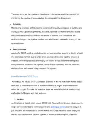 The more accurate the pipeline is, less human intervention would be required for
monitoring the pipeline process starting from integration to deployment.
 Reliability
Maintaining a reliable CI/CD pipeline enhances the quality and speed of building and
deploying new updates significantly. Reliable pipelines can further ensure a stable
output with the same input without any errors in runtime. In a case where the
workflow changes, the pipeline must remain reliable and resourceful to support the
new updations.
 Comprehensive
A powerful CI/CD pipeline needs to cover as many possible aspects to deploy a build
in a seamless manner. Just a single error can make the entire pipeline process a
disaster. Once the pipeline is thoroughly set up and the development team gets a
comprehensive response, the pipeline can be further optimized with the required
configurations for flawless integration and deployment.
Most Preferable CI/CD Tools
Nowadays, we have a lot of CI/CD tools available in the market which makes people
confused to select the one that is most suitable to the project requirements and
within the budget. To make the selection easy, we have listed below few top most
preferable CI/CD tools with their features:
1. Jenkins
Jenkins is Java based, open source CI/CD tool. Along with continuous integration, its
scope can be extended to continuous delivery. Setting up jenkins is quite easy as it
just includes the installation of a WAR format file. Once installed, it can simply be
started from the terminal. Jenkins pipeline is implemented using DSL (Domain
 