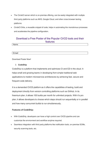  The CircleCI server which is on-premise offering, can be easily integrated with multiple
third party platforms such as AWS, Google Cloud, and other cross browser testing
platforms
 CircleCI Orbs, a reusable snippet of code, helps in automating the monotonous processes
and accelerates the pipeline configuration.
Download a Free Poster of the Popular CI/CD tools and their
features
Name
Email
Download Poster Now!
3. CodeShip
CodeShip is a platform that implements and optimizes CI and CD in the cloud. It
helps small and growing teams in developing from simple traditional web
applications to modern microservice architectures by achieving fast, secure and
frequent code delivery.
It is a demanded CI/CD platform as it offers the capabilities of testing, build and
deployment directly from version controlling platforms such as GitHub. In its
freemium plan, it allows 100 builds per month for unlimited projects. With it’s pro
plan, it allows developers to choose which steps should run sequentially or in parallel
and how many concurrent builds to run simultaneously.
Features of CodeShip:
 With CodeShip, developers can have a high control over CI/CD pipeline and can
customize the environment and workflow anytime required.
 Seamless integration with third party platforms like notification tools, on-premise SCMs,
security scanning tools, etc.
 
