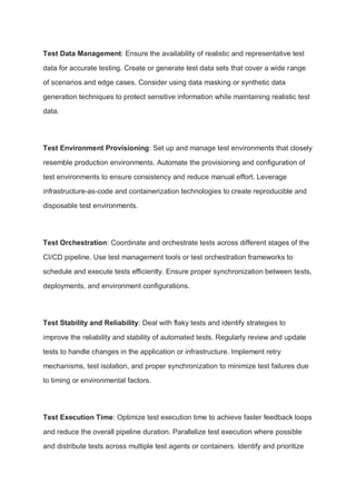 Test Data Management: Ensure the availability of realistic and representative test
data for accurate testing. Create or generate test data sets that cover a wide range
of scenarios and edge cases. Consider using data masking or synthetic data
generation techniques to protect sensitive information while maintaining realistic test
data.
Test Environment Provisioning: Set up and manage test environments that closely
resemble production environments. Automate the provisioning and configuration of
test environments to ensure consistency and reduce manual effort. Leverage
infrastructure-as-code and containerization technologies to create reproducible and
disposable test environments.
Test Orchestration: Coordinate and orchestrate tests across different stages of the
CI/CD pipeline. Use test management tools or test orchestration frameworks to
schedule and execute tests efficiently. Ensure proper synchronization between tests,
deployments, and environment configurations.
Test Stability and Reliability: Deal with flaky tests and identify strategies to
improve the reliability and stability of automated tests. Regularly review and update
tests to handle changes in the application or infrastructure. Implement retry
mechanisms, test isolation, and proper synchronization to minimize test failures due
to timing or environmental factors.
Test Execution Time: Optimize test execution time to achieve faster feedback loops
and reduce the overall pipeline duration. Parallelize test execution where possible
and distribute tests across multiple test agents or containers. Identify and prioritize
 