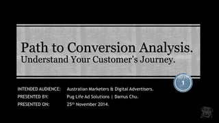 Path to Conversion Analysis. Understand Your Customer’s Journey. 
1 
INTENDED AUDIENCE: Australian Marketers & Digital Advertisers. 
PRESENTED BY:Pug Life Ad Solutions | Damus Chu. 
PRESENTED ON:25thNovember 2014.  