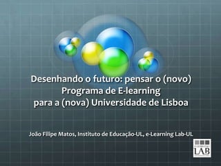 Desenhando o futuro: pensar o (novo)
       Programa de E-learning
para a (nova) Universidade de Lisboa


João Filipe Matos, Instituto de Educação-UL, e-Learning Lab-UL
 