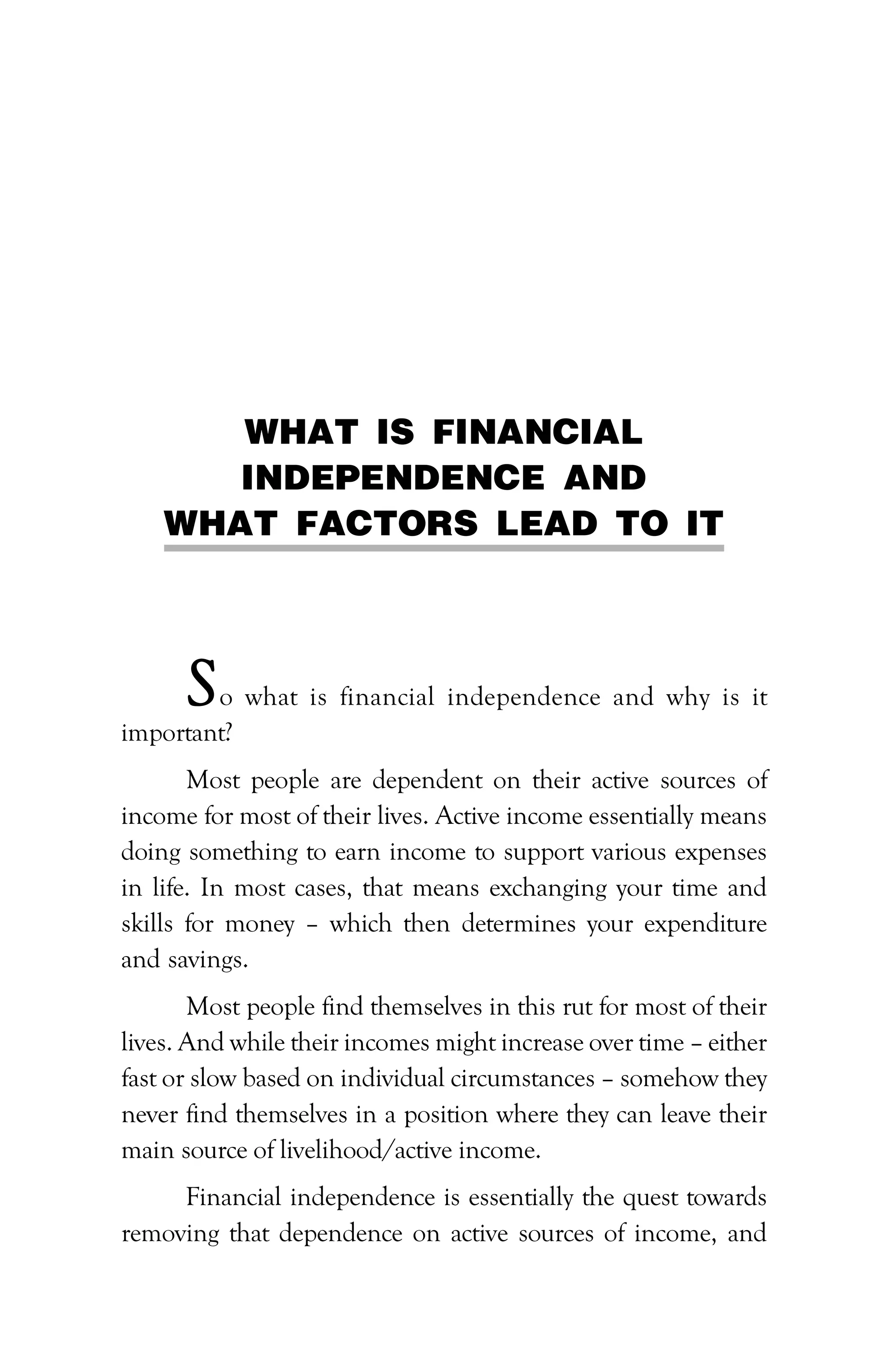 WHAT IS FINANCIAL
INDEPENDENCE AND
WHAT FACTORS LEAD TO IT
So what is financial independence and why is it
important?
Most people are dependent on their active sources of
income for most of their lives. Active income essentially means
doing something to earn income to support various expenses
in life. In most cases, that means exchanging your time and
skills for money – which then determines your expenditure
and savings.
Most people find themselves in this rut for most of their
lives. And while their incomes might increase over time – either
fast or slow based on individual circumstances – somehow they
never find themselves in a position where they can leave their
main source of livelihood/active income.
Financial independence is essentially the quest towards
removing that dependence on active sources of income, and
 