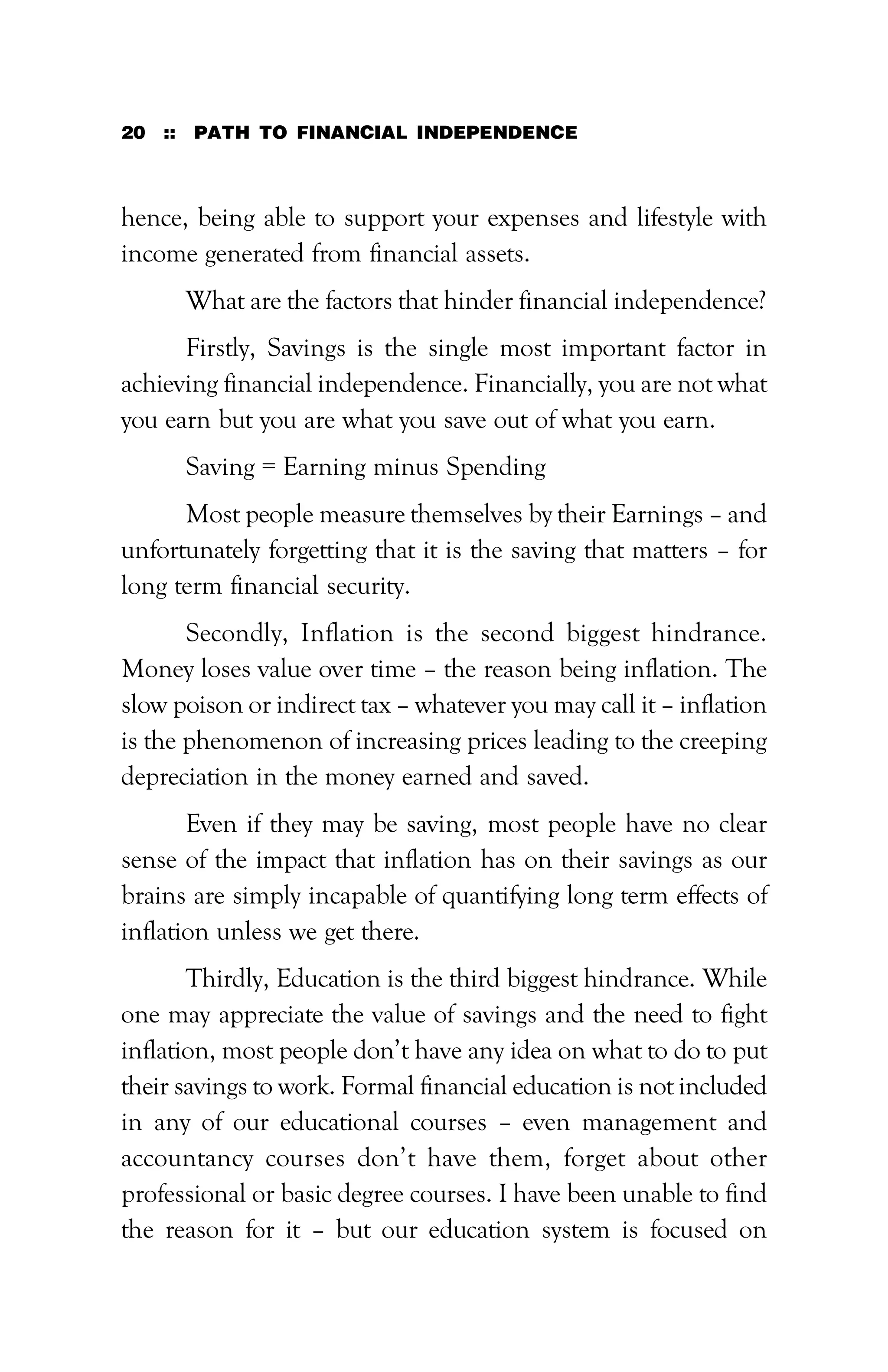 20 :: PATH TO FINANCIAL INDEPENDENCE
hence, being able to support your expenses and lifestyle with
income generated from financial assets.
What are the factors that hinder financial independence?
Firstly, Savings is the single most important factor in
achieving financial independence. Financially, you are not what
you earn but you are what you save out of what you earn.
Saving = Earning minus Spending
Most people measure themselves by their Earnings – and
unfortunately forgetting that it is the saving that matters – for
long term financial security.
Secondly, Inflation is the second biggest hindrance.
Money loses value over time – the reason being inflation. The
slow poison or indirect tax – whatever you may call it – inflation
is the phenomenon of increasing prices leading to the creeping
depreciation in the money earned and saved.
Even if they may be saving, most people have no clear
sense of the impact that inflation has on their savings as our
brains are simply incapable of quantifying long term effects of
inflation unless we get there.
Thirdly, Education is the third biggest hindrance. While
one may appreciate the value of savings and the need to fight
inflation, most people don’t have any idea on what to do to put
their savings to work. Formal financial education is not included
in any of our educational courses – even management and
accountancy courses don’t have them, forget about other
professional or basic degree courses. I have been unable to find
the reason for it – but our education system is focused on
 