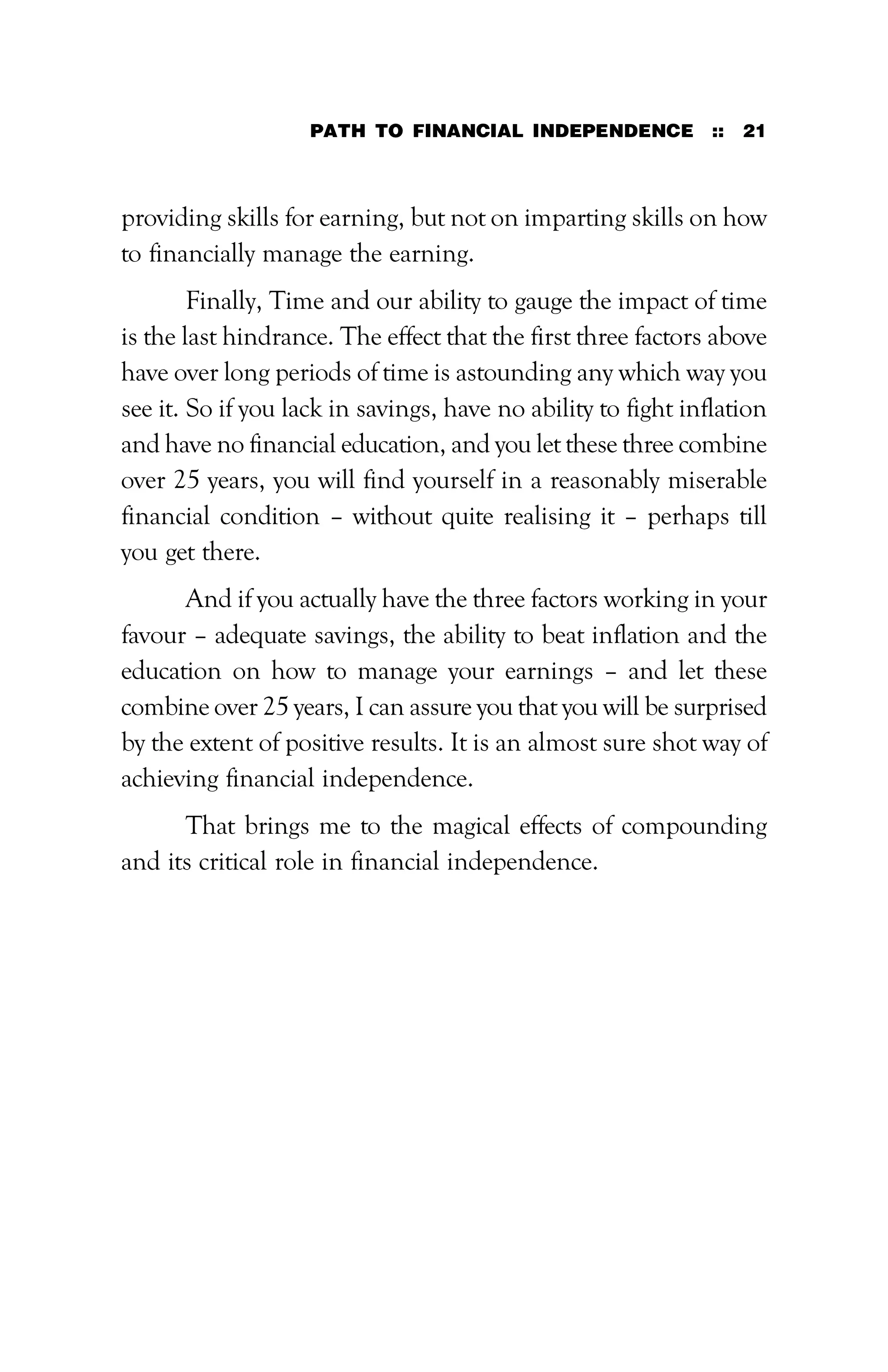 PATH TO FINANCIAL INDEPENDENCE :: 21
providing skills for earning, but not on imparting skills on how
to financially manage the earning.
Finally, Time and our ability to gauge the impact of time
is the last hindrance. The effect that the first three factors above
have over long periods of time is astounding any which way you
see it. So if you lack in savings, have no ability to fight inflation
and have no financial education, and you let these three combine
over 25 years, you will find yourself in a reasonably miserable
financial condition – without quite realising it – perhaps till
you get there.
And if you actually have the three factors working in your
favour – adequate savings, the ability to beat inflation and the
education on how to manage your earnings – and let these
combine over 25 years, I can assure you that you will be surprised
by the extent of positive results. It is an almost sure shot way of
achieving financial independence.
That brings me to the magical effects of compounding
and its critical role in financial independence.
 