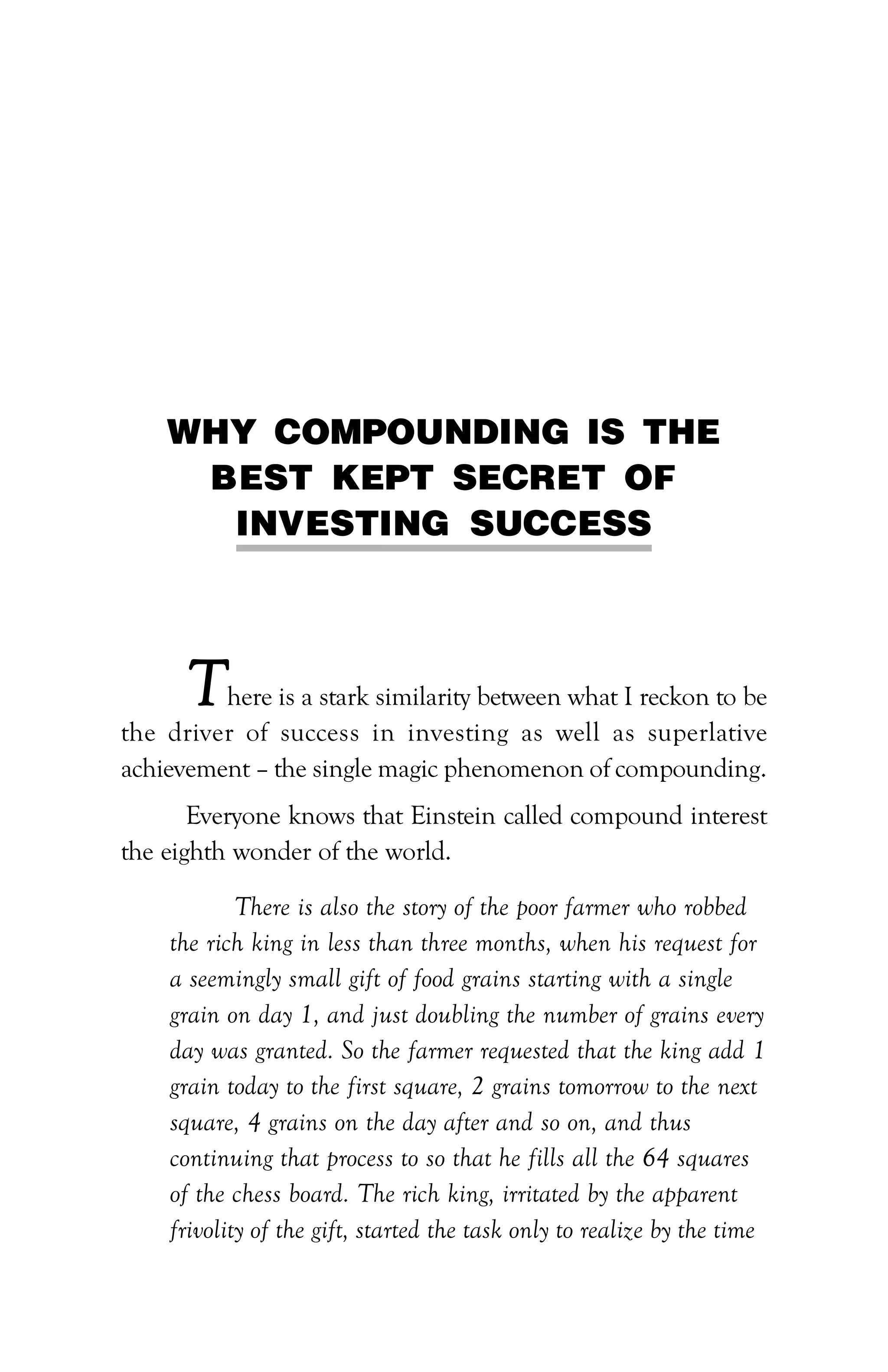 22 :: PATH TO FINANCIAL INDEPENDENCE
WHY COMPOUNDING IS THE
BEST KEPT SECRET OF
INVESTING SUCCESS
There is a stark similarity between what I reckon to be
the driver of success in investing as well as superlative
achievement – the single magic phenomenon of compounding.
Everyone knows that Einstein called compound interest
the eighth wonder of the world.
There is also the story of the poor farmer who robbed
the rich king in less than three months, when his request for
a seemingly small gift of food grains starting with a single
grain on day 1, and just doubling the number of grains every
day was granted. So the farmer requested that the king add 1
grain today to the first square, 2 grains tomorrow to the next
square, 4 grains on the day after and so on, and thus
continuing that process to so that he fills all the 64 squares
of the chess board. The rich king, irritated by the apparent
frivolity of the gift, started the task only to realize by the time
 