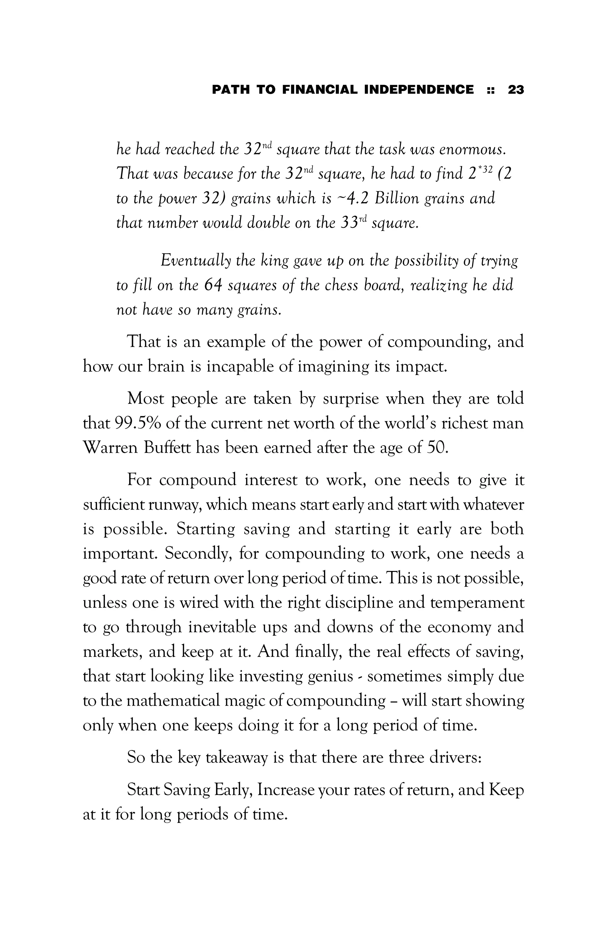 PATH TO FINANCIAL INDEPENDENCE :: 23
he had reached the 32nd
square that the task was enormous.
That was because for the 32nd
square, he had to find 2*32
(2
to the power 32) grains which is ~4.2 Billion grains and
that number would double on the 33rd
square.
Eventually the king gave up on the possibility of trying
to fill on the 64 squares of the chess board, realizing he did
not have so many grains.
That is an example of the power of compounding, and
how our brain is incapable of imagining its impact.
Most people are taken by surprise when they are told
that 99.5% of the current net worth of the world’s richest man
Warren Buffett has been earned after the age of 50.
For compound interest to work, one needs to give it
sufficient runway, which means start early and start with whatever
is possible. Starting saving and starting it early are both
important. Secondly, for compounding to work, one needs a
good rate of return over long period of time. This is not possible,
unless one is wired with the right discipline and temperament
to go through inevitable ups and downs of the economy and
markets, and keep at it. And finally, the real effects of saving,
that start looking like investing genius - sometimes simply due
to the mathematical magic of compounding – will start showing
only when one keeps doing it for a long period of time.
So the key takeaway is that there are three drivers:
Start Saving Early, Increase your rates of return, and Keep
at it for long periods of time.
 