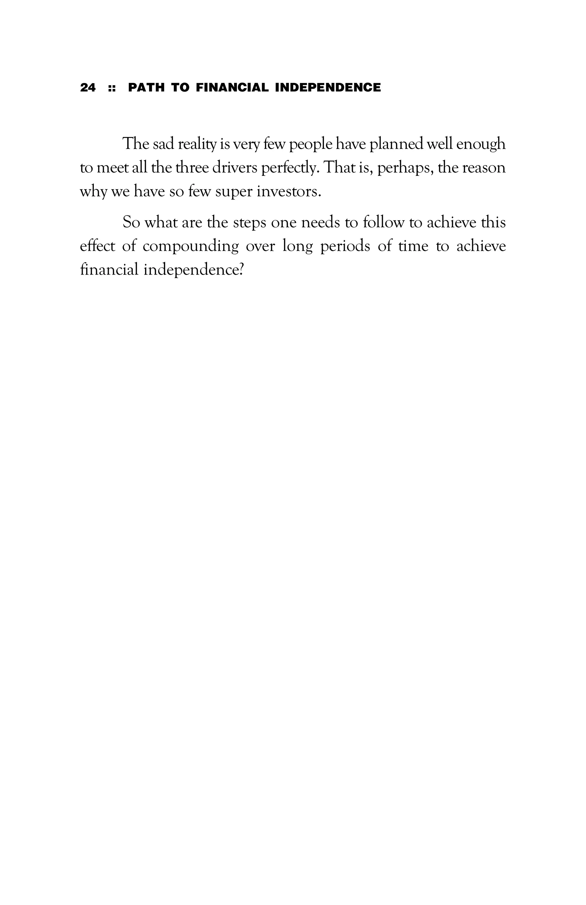 24 :: PATH TO FINANCIAL INDEPENDENCE
The sad reality is very few people have planned well enough
to meet all the three drivers perfectly. That is, perhaps, the reason
why we have so few super investors.
So what are the steps one needs to follow to achieve this
effect of compounding over long periods of time to achieve
financial independence?
 