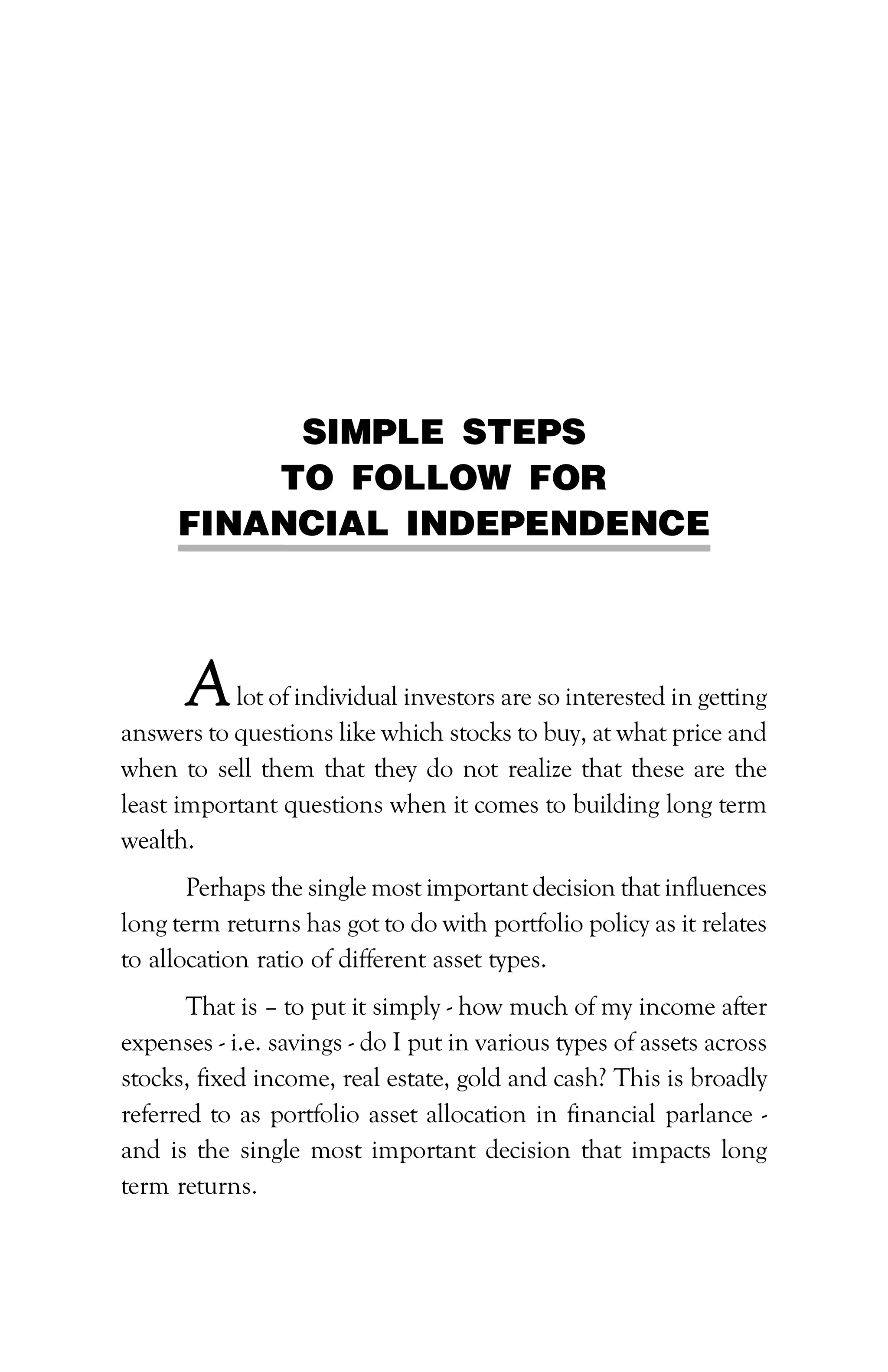 PATH TO FINANCIAL INDEPENDENCE :: 25
SIMPLE STEPS
TO FOLLOW FOR
FINANCIAL INDEPENDENCE
Alot of individual investors are so interested in getting
answers to questions like which stocks to buy, at what price and
when to sell them that they do not realize that these are the
least important questions when it comes to building long term
wealth.
Perhaps the single most important decision that influences
long term returns has got to do with portfolio policy as it relates
to allocation ratio of different asset types.
That is – to put it simply - how much of my income after
expenses - i.e. savings - do I put in various types of assets across
stocks, fixed income, real estate, gold and cash? This is broadly
referred to as portfolio asset allocation in financial parlance -
and is the single most important decision that impacts long
term returns.
 