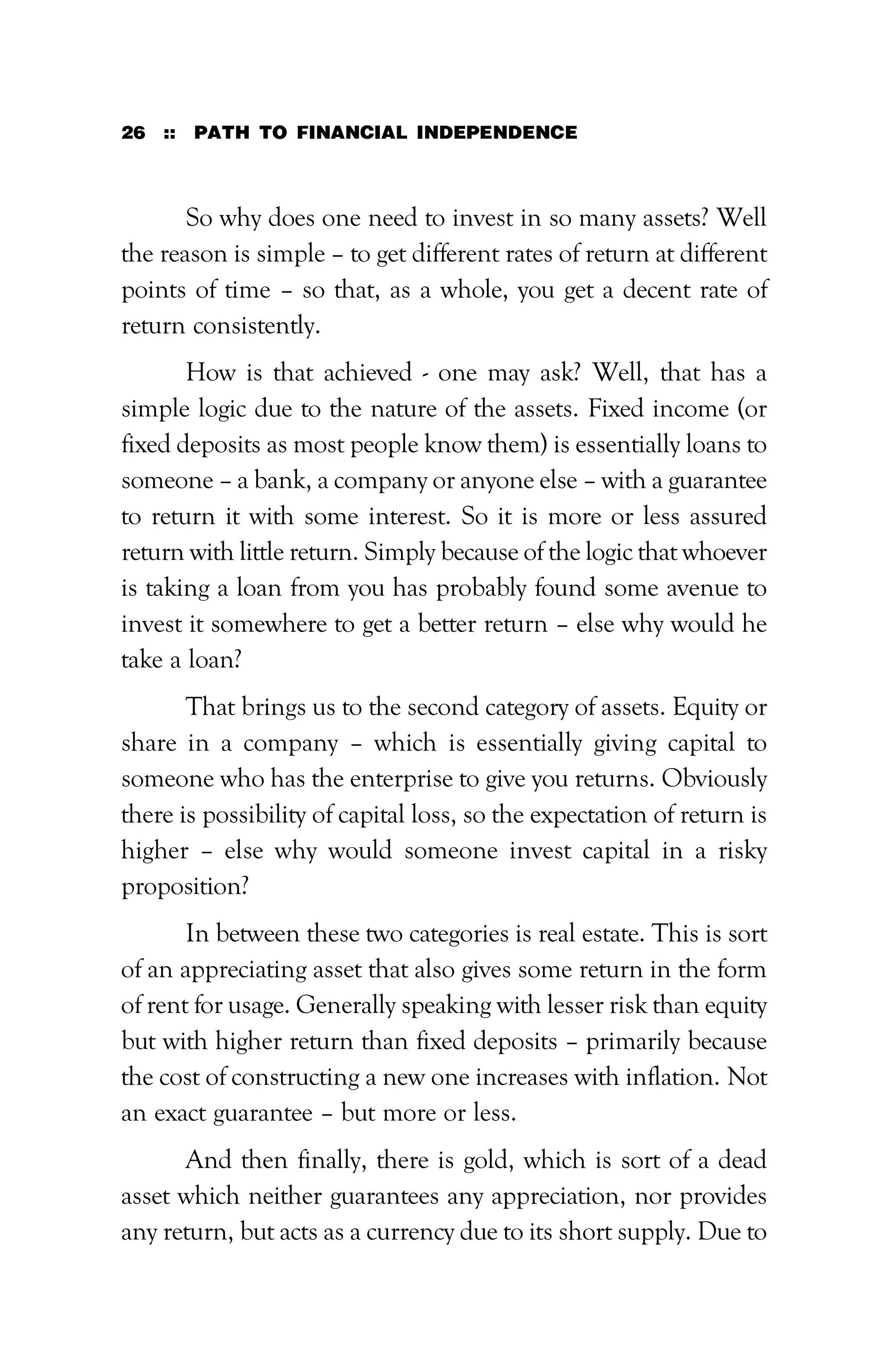 26 :: PATH TO FINANCIAL INDEPENDENCE
So why does one need to invest in so many assets? Well
the reason is simple – to get different rates of return at different
points of time – so that, as a whole, you get a decent rate of
return consistently.
How is that achieved - one may ask? Well, that has a
simple logic due to the nature of the assets. Fixed income (or
fixed deposits as most people know them) is essentially loans to
someone – a bank, a company or anyone else – with a guarantee
to return it with some interest. So it is more or less assured
return with little return. Simply because of the logic that whoever
is taking a loan from you has probably found some avenue to
invest it somewhere to get a better return – else why would he
take a loan?
That brings us to the second category of assets. Equity or
share in a company – which is essentially giving capital to
someone who has the enterprise to give you returns. Obviously
there is possibility of capital loss, so the expectation of return is
higher – else why would someone invest capital in a risky
proposition?
In between these two categories is real estate. This is sort
of an appreciating asset that also gives some return in the form
of rent for usage. Generally speaking with lesser risk than equity
but with higher return than fixed deposits – primarily because
the cost of constructing a new one increases with inflation. Not
an exact guarantee – but more or less.
And then finally, there is gold, which is sort of a dead
asset which neither guarantees any appreciation, nor provides
any return, but acts as a currency due to its short supply. Due to
 