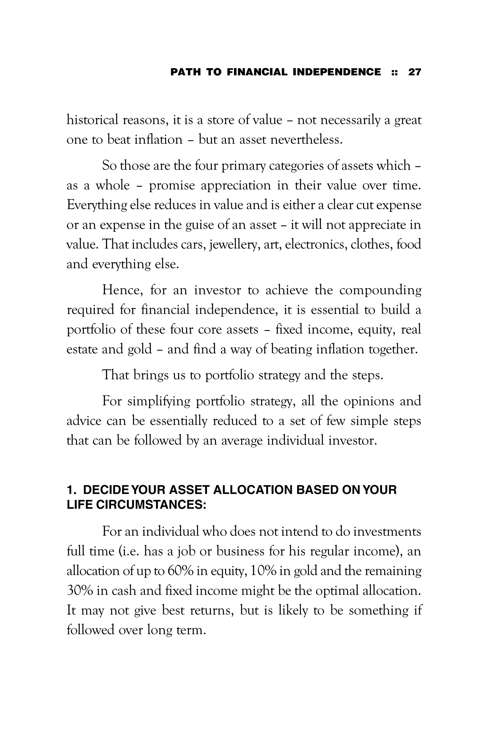 PATH TO FINANCIAL INDEPENDENCE :: 27
historical reasons, it is a store of value – not necessarily a great
one to beat inflation – but an asset nevertheless.
So those are the four primary categories of assets which –
as a whole – promise appreciation in their value over time.
Everything else reduces in value and is either a clear cut expense
or an expense in the guise of an asset – it will not appreciate in
value. That includes cars, jewellery, art, electronics, clothes, food
and everything else.
Hence, for an investor to achieve the compounding
required for financial independence, it is essential to build a
portfolio of these four core assets – fixed income, equity, real
estate and gold – and find a way of beating inflation together.
That brings us to portfolio strategy and the steps.
For simplifying portfolio strategy, all the opinions and
advice can be essentially reduced to a set of few simple steps
that can be followed by an average individual investor.
1. DECIDEYOUR ASSET ALLOCATION BASED ON YOUR
LIFE CIRCUMSTANCES:
For an individual who does not intend to do investments
full time (i.e. has a job or business for his regular income), an
allocation of up to 60% in equity, 10% in gold and the remaining
30% in cash and fixed income might be the optimal allocation.
It may not give best returns, but is likely to be something if
followed over long term.
 