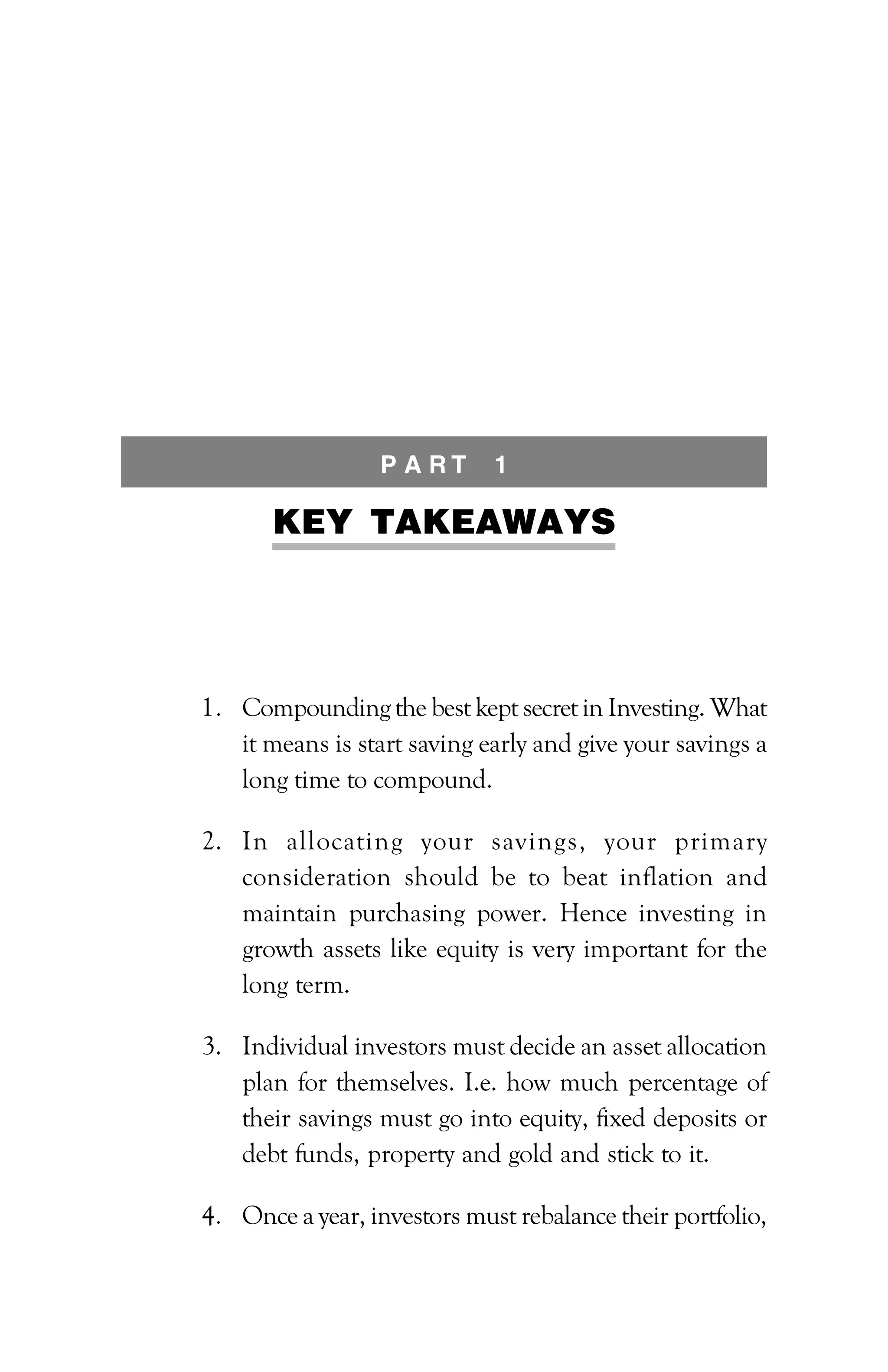 PATH TO FINANCIAL INDEPENDENCE :: 81
P A R T 1
KEY TAKEAWAYS
1. Compounding the best kept secret in Investing. What
it means is start saving early and give your savings a
long time to compound.
2. In allocating your savings, your primary
consideration should be to beat inflation and
maintain purchasing power. Hence investing in
growth assets like equity is very important for the
long term.
3. Individual investors must decide an asset allocation
plan for themselves. I.e. how much percentage of
their savings must go into equity, fixed deposits or
debt funds, property and gold and stick to it.
4. Once a year, investors must rebalance their portfolio,
 