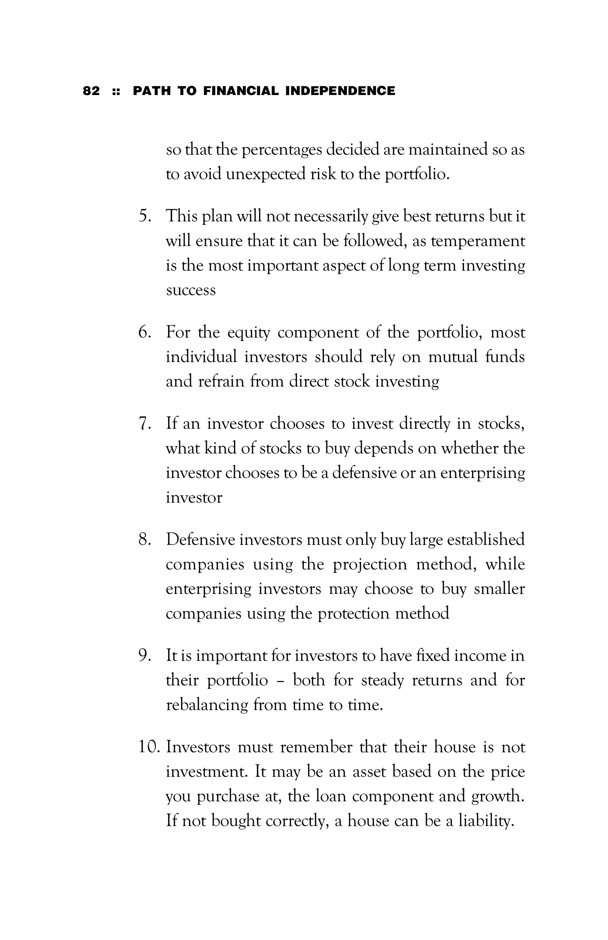 82 :: PATH TO FINANCIAL INDEPENDENCE
so that the percentages decided are maintained so as
to avoid unexpected risk to the portfolio.
5. This plan will not necessarily give best returns but it
will ensure that it can be followed, as temperament
is the most important aspect of long term investing
success
6. For the equity component of the portfolio, most
individual investors should rely on mutual funds
and refrain from direct stock investing
7. If an investor chooses to invest directly in stocks,
what kind of stocks to buy depends on whether the
investor chooses to be a defensive or an enterprising
investor
8. Defensive investors must only buy large established
companies using the projection method, while
enterprising investors may choose to buy smaller
companies using the protection method
9. It is important for investors to have fixed income in
their portfolio – both for steady returns and for
rebalancing from time to time.
10. Investors must remember that their house is not
investment. It may be an asset based on the price
you purchase at, the loan component and growth.
If not bought correctly, a house can be a liability.
 