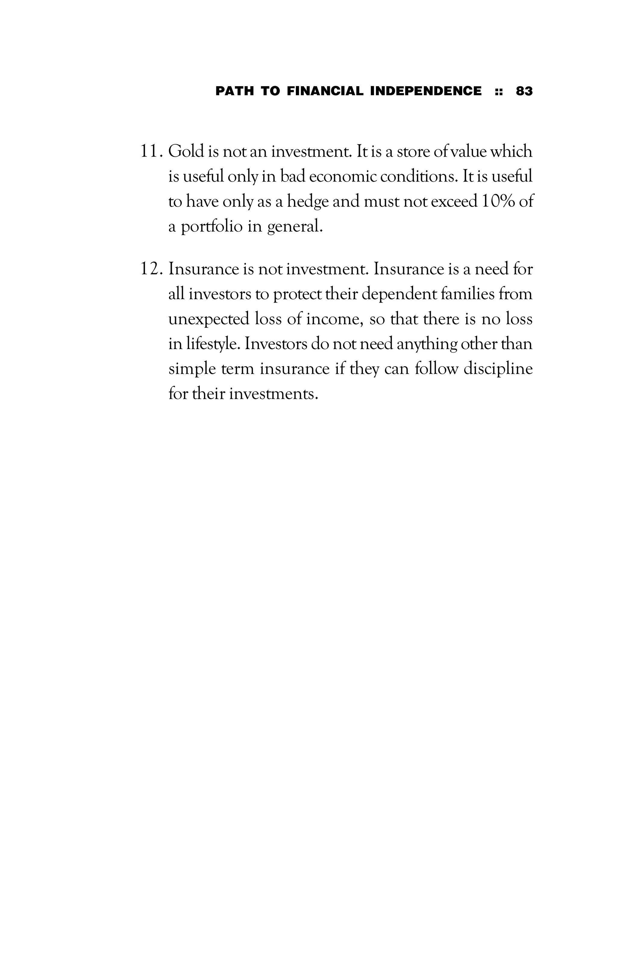 PATH TO FINANCIAL INDEPENDENCE :: 83
11. Gold is not an investment. It is a store of value which
is useful only in bad economic conditions. It is useful
to have only as a hedge and must not exceed 10% of
a portfolio in general.
12. Insurance is not investment. Insurance is a need for
all investors to protect their dependent families from
unexpected loss of income, so that there is no loss
in lifestyle. Investors do not need anything other than
simple term insurance if they can follow discipline
for their investments.
 