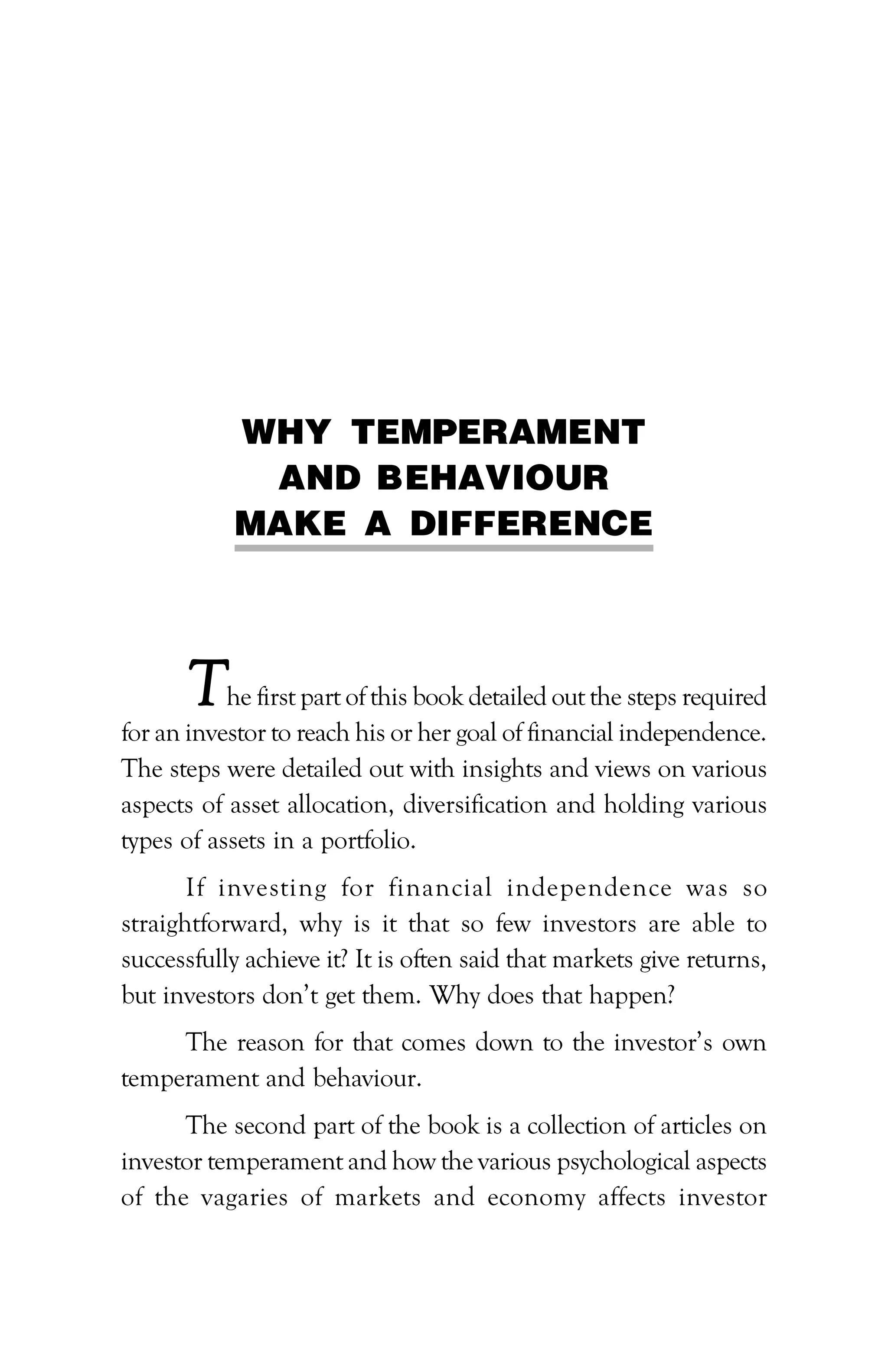 WHY TEMPERAMENT
AND BEHAVIOUR
MAKE A DIFFERENCE
The first part of this book detailed out the steps required
for an investor to reach his or her goal of financial independence.
The steps were detailed out with insights and views on various
aspects of asset allocation, diversification and holding various
types of assets in a portfolio.
If investing for financial independence was so
straightforward, why is it that so few investors are able to
successfully achieve it? It is often said that markets give returns,
but investors don’t get them. Why does that happen?
The reason for that comes down to the investor’s own
temperament and behaviour.
The second part of the book is a collection of articles on
investor temperament and how the various psychological aspects
of the vagaries of markets and economy affects investor
 