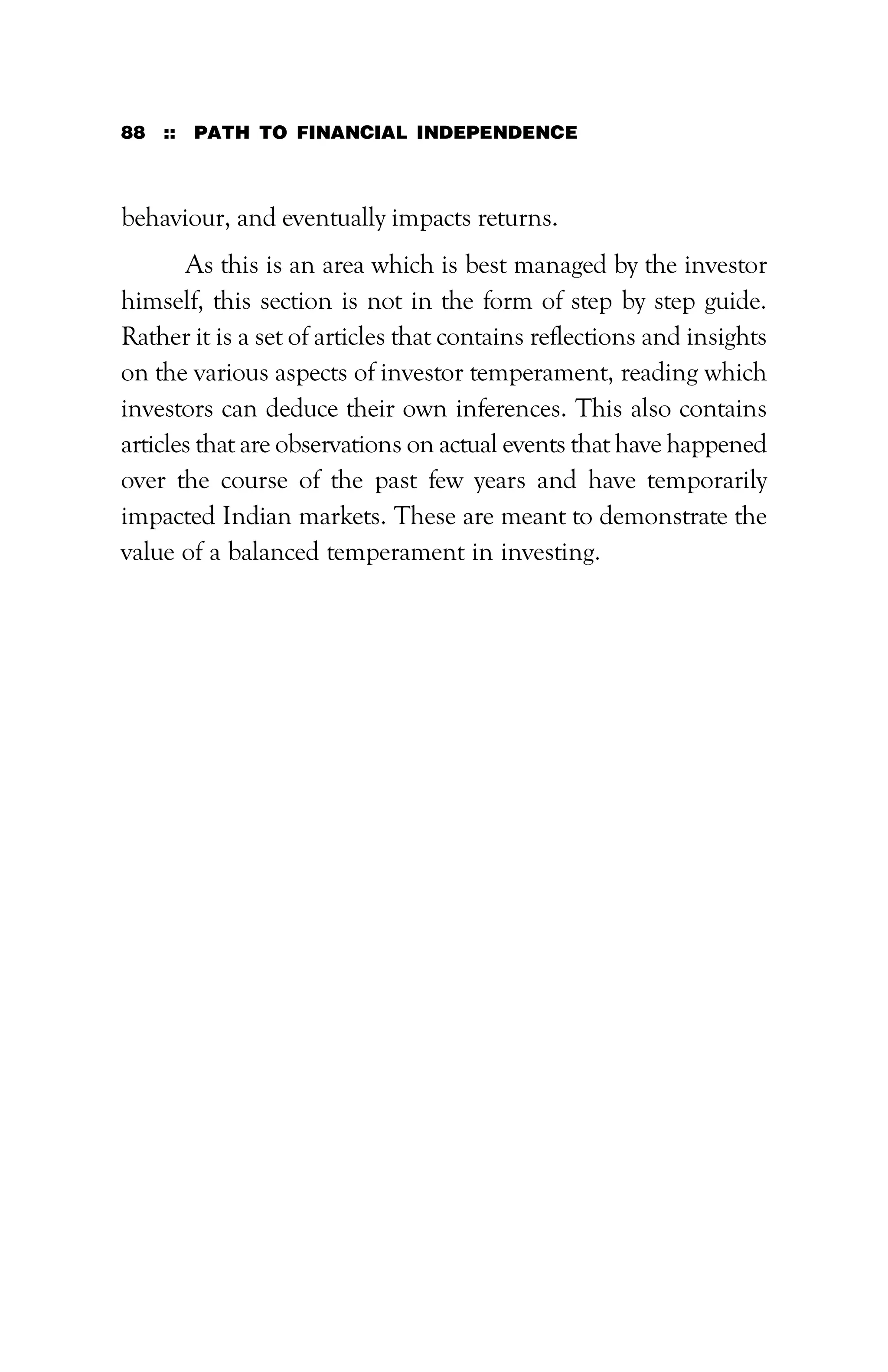88 :: PATH TO FINANCIAL INDEPENDENCE
behaviour, and eventually impacts returns.
As this is an area which is best managed by the investor
himself, this section is not in the form of step by step guide.
Rather it is a set of articles that contains reflections and insights
on the various aspects of investor temperament, reading which
investors can deduce their own inferences. This also contains
articles that are observations on actual events that have happened
over the course of the past few years and have temporarily
impacted Indian markets. These are meant to demonstrate the
value of a balanced temperament in investing.
 