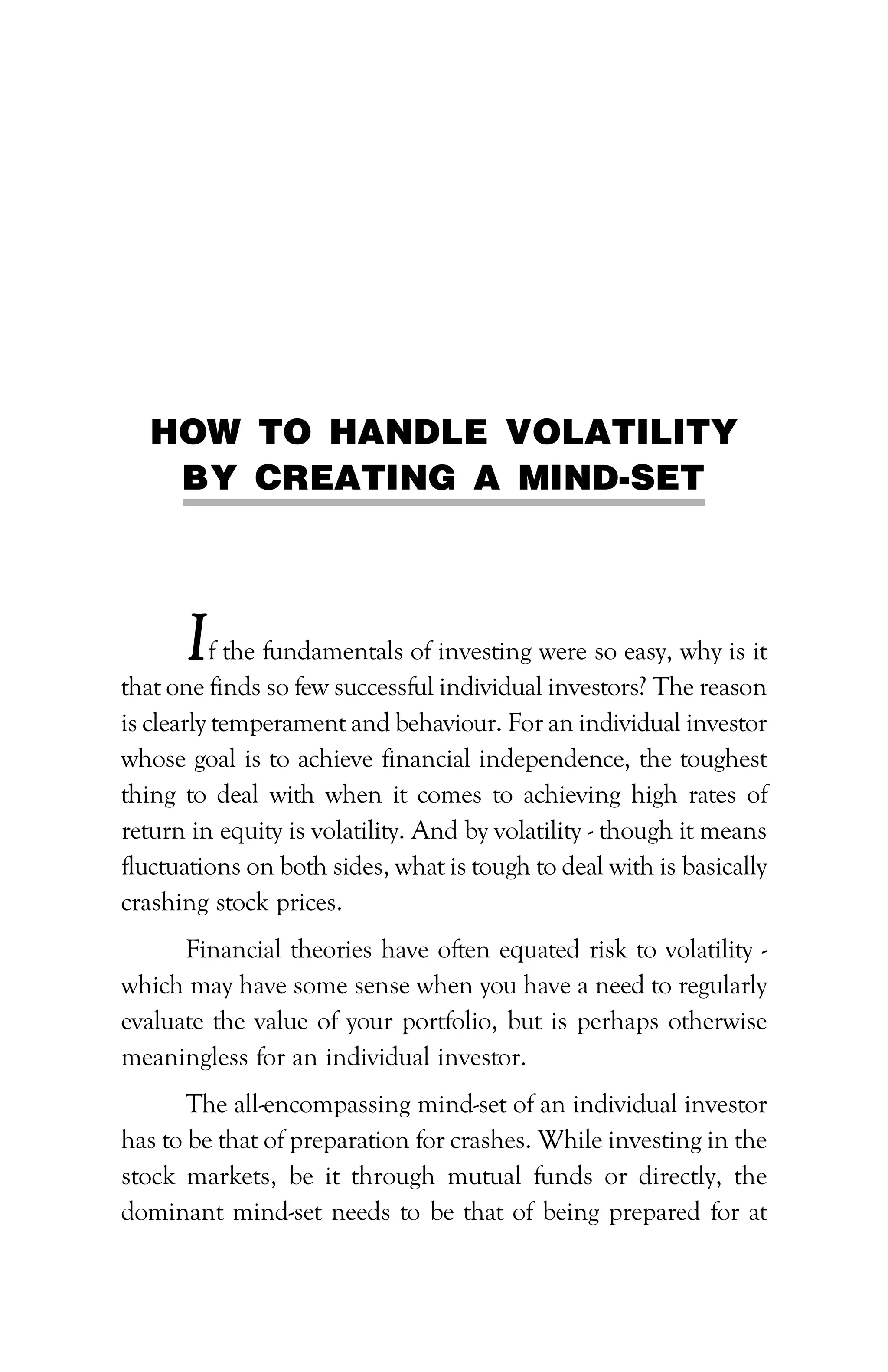 PATH TO FINANCIAL INDEPENDENCE :: 89
HOW TO HANDLE VOLATILITY
BY CREATING A MIND-SET
If the fundamentals of investing were so easy, why is it
that one finds so few successful individual investors? The reason
is clearly temperament and behaviour. For an individual investor
whose goal is to achieve financial independence, the toughest
thing to deal with when it comes to achieving high rates of
return in equity is volatility. And by volatility - though it means
fluctuations on both sides, what is tough to deal with is basically
crashing stock prices.
Financial theories have often equated risk to volatility -
which may have some sense when you have a need to regularly
evaluate the value of your portfolio, but is perhaps otherwise
meaningless for an individual investor.
The all-encompassing mind-set of an individual investor
has to be that of preparation for crashes. While investing in the
stock markets, be it through mutual funds or directly, the
dominant mind-set needs to be that of being prepared for at
 
