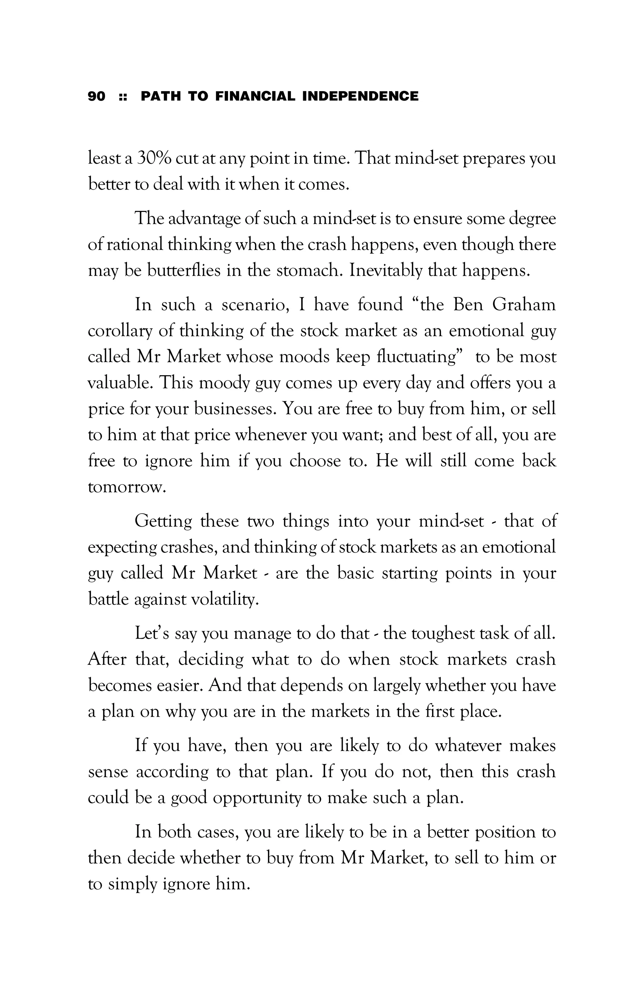 90 :: PATH TO FINANCIAL INDEPENDENCE
least a 30% cut at any point in time. That mind-set prepares you
better to deal with it when it comes.
The advantage of such a mind-set is to ensure some degree
of rational thinking when the crash happens, even though there
may be butterflies in the stomach. Inevitably that happens.
In such a scenario, I have found “the Ben Graham
corollary of thinking of the stock market as an emotional guy
called Mr Market whose moods keep fluctuating” to be most
valuable. This moody guy comes up every day and offers you a
price for your businesses. You are free to buy from him, or sell
to him at that price whenever you want; and best of all, you are
free to ignore him if you choose to. He will still come back
tomorrow.
Getting these two things into your mind-set - that of
expecting crashes, and thinking of stock markets as an emotional
guy called Mr Market - are the basic starting points in your
battle against volatility.
Let’s say you manage to do that - the toughest task of all.
After that, deciding what to do when stock markets crash
becomes easier. And that depends on largely whether you have
a plan on why you are in the markets in the first place.
If you have, then you are likely to do whatever makes
sense according to that plan. If you do not, then this crash
could be a good opportunity to make such a plan.
In both cases, you are likely to be in a better position to
then decide whether to buy from Mr Market, to sell to him or
to simply ignore him.
 