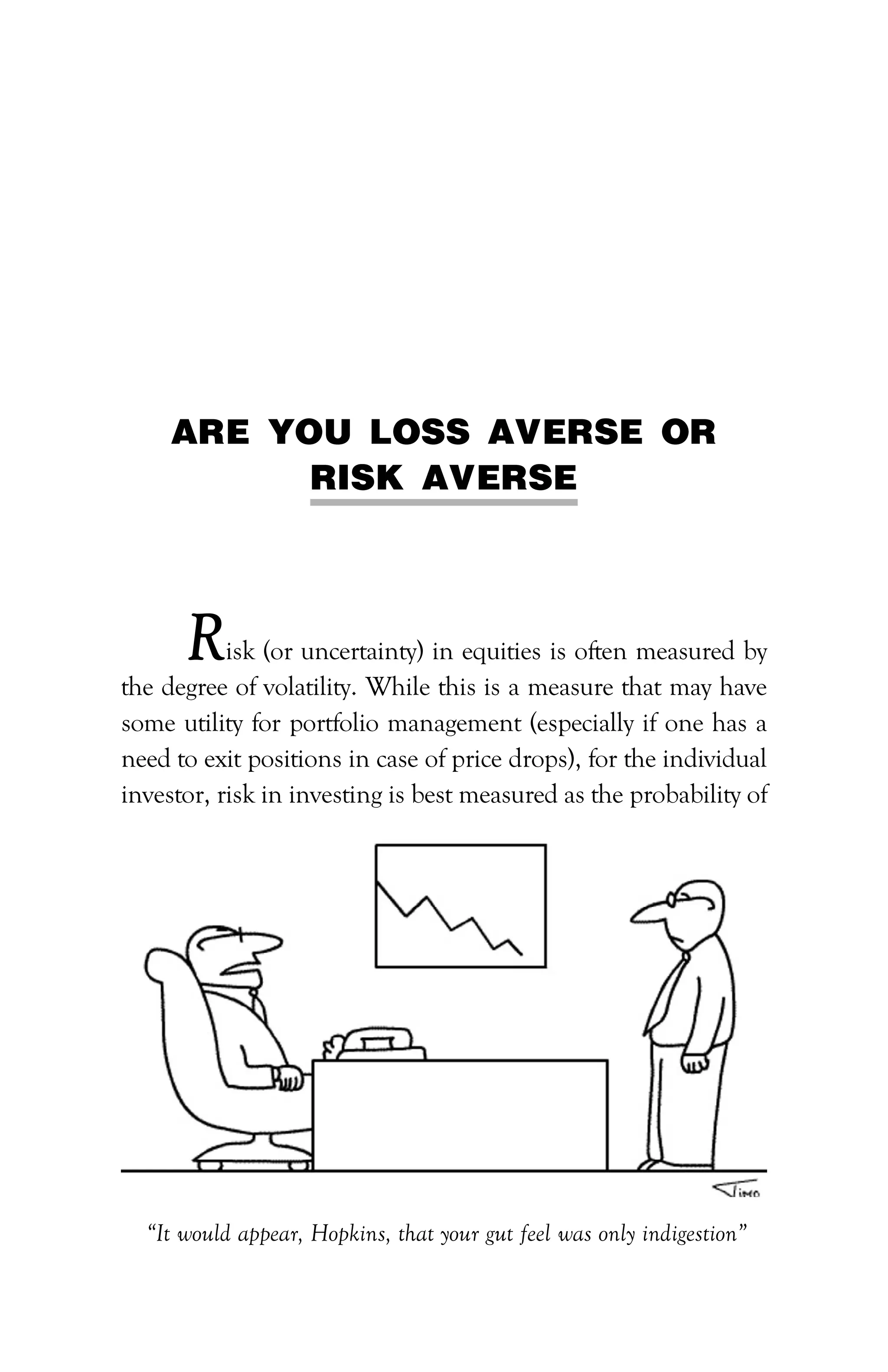PATH TO FINANCIAL INDEPENDENCE :: 91
ARE YOU LOSS AVERSE OR
RISK AVERSE
Risk (or uncertainty) in equities is often measured by
the degree of volatility. While this is a measure that may have
some utility for portfolio management (especially if one has a
need to exit positions in case of price drops), for the individual
investor, risk in investing is best measured as the probability of
“It would appear, Hopkins, that your gut feel was only indigestion”
 