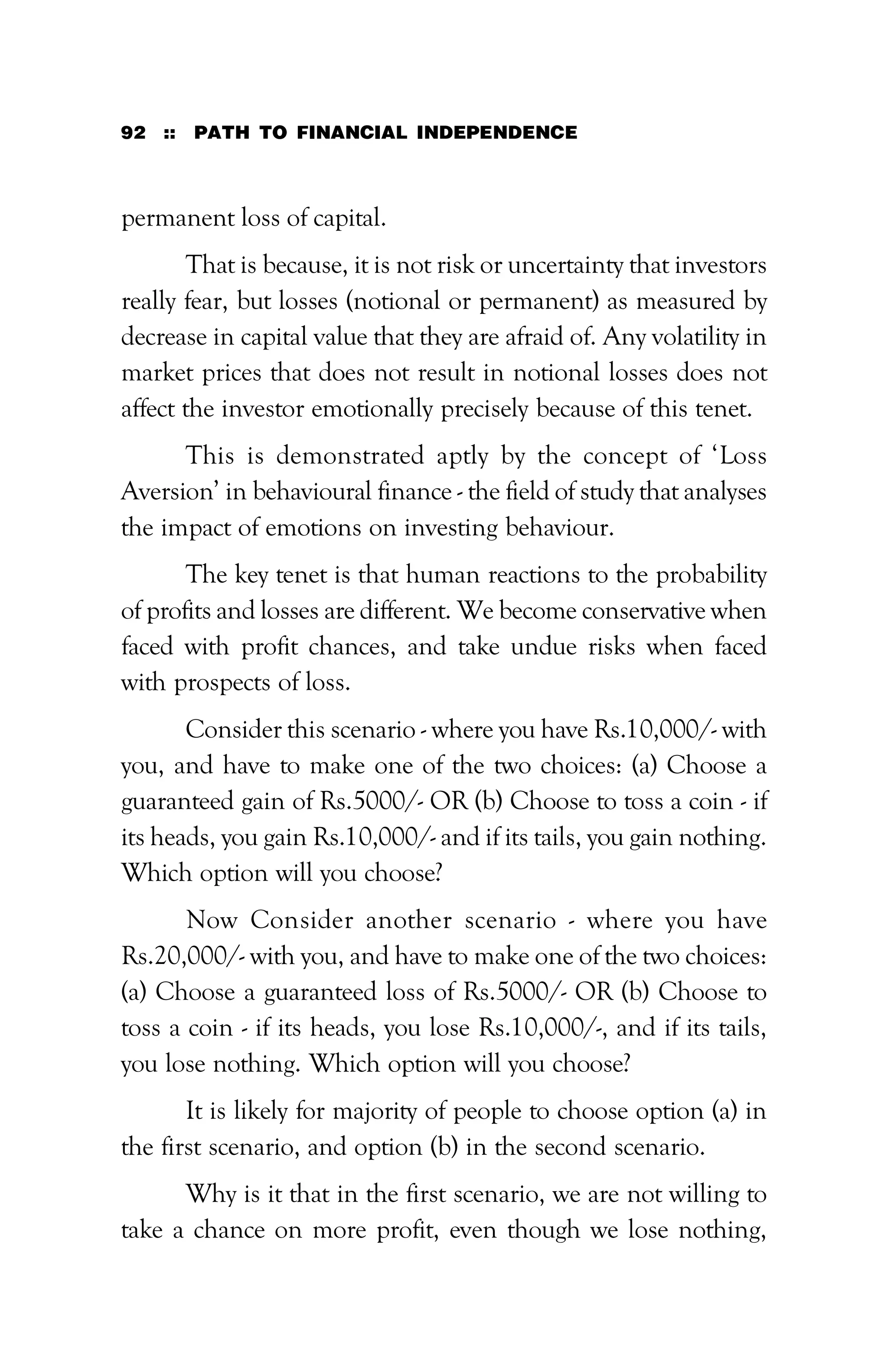 92 :: PATH TO FINANCIAL INDEPENDENCE
permanent loss of capital.
That is because, it is not risk or uncertainty that investors
really fear, but losses (notional or permanent) as measured by
decrease in capital value that they are afraid of. Any volatility in
market prices that does not result in notional losses does not
affect the investor emotionally precisely because of this tenet.
This is demonstrated aptly by the concept of ‘Loss
Aversion’ in behavioural finance - the field of study that analyses
the impact of emotions on investing behaviour.
The key tenet is that human reactions to the probability
of profits and losses are different. We become conservative when
faced with profit chances, and take undue risks when faced
with prospects of loss.
Consider this scenario - where you have Rs.10,000/- with
you, and have to make one of the two choices: (a) Choose a
guaranteed gain of Rs.5000/- OR (b) Choose to toss a coin - if
its heads, you gain Rs.10,000/- and if its tails, you gain nothing.
Which option will you choose?
Now Consider another scenario - where you have
Rs.20,000/- with you, and have to make one of the two choices:
(a) Choose a guaranteed loss of Rs.5000/- OR (b) Choose to
toss a coin - if its heads, you lose Rs.10,000/-, and if its tails,
you lose nothing. Which option will you choose?
It is likely for majority of people to choose option (a) in
the first scenario, and option (b) in the second scenario.
Why is it that in the first scenario, we are not willing to
take a chance on more profit, even though we lose nothing,
 